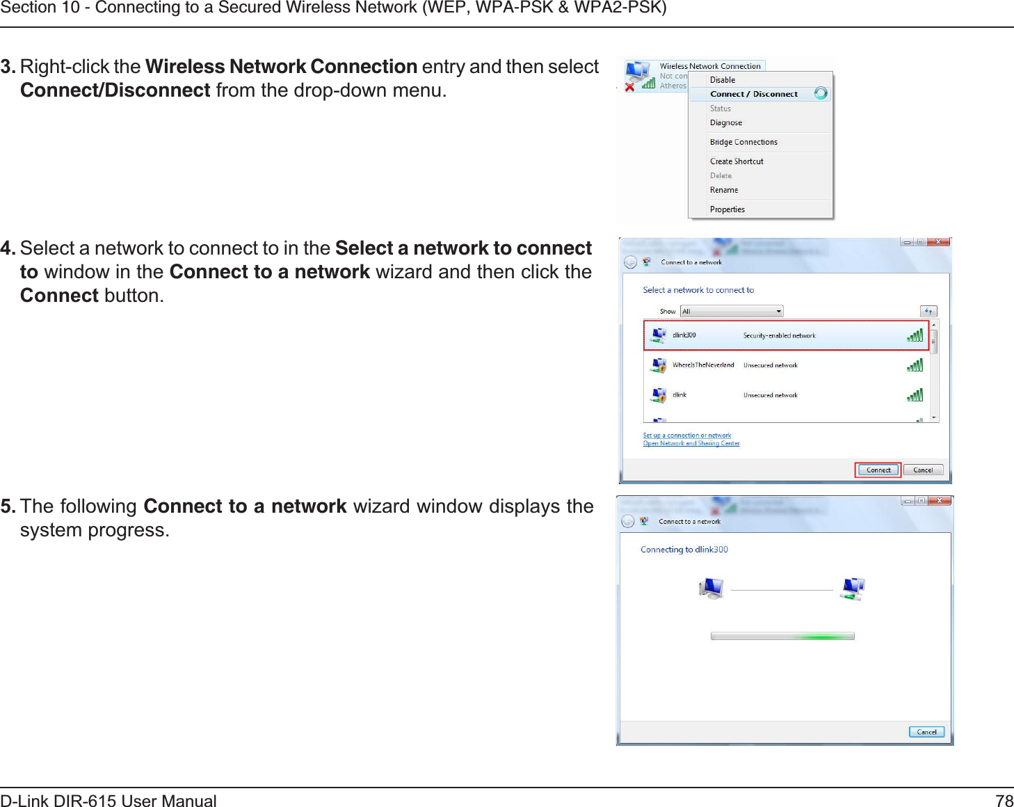 78D-Link DIR-615 User ManualSection 10 - Connecting to a Secured Wireless Network (WEP, WPA-PSK &amp; WPA2-PSK)4. Select a network to connect to in the Select a network to connectto window in the Connect to a network wizard and then click the Connect button. 5. The following Connect to a network wizard window displays the system progress. 3. Right-click the Wireless Network Connection entry and then select Connect/Disconnect from the drop-down menu. 