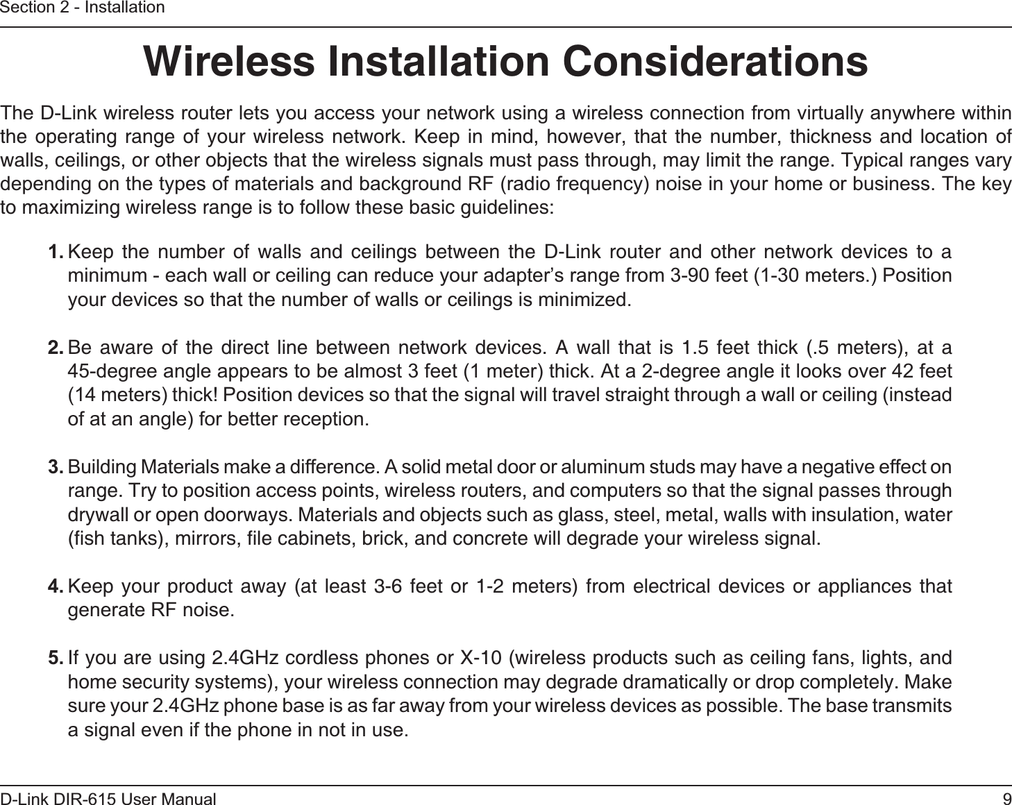 9D-Link DIR-615 User ManualSection 2 - InstallationWireless Installation ConsiderationsThe D-Link wireless router lets you access your network using a wireless connection from virtually anywhere within the operating range of your wireless network. Keep in mind, however, that the number, thickness and location of walls, ceilings, or other objects that the wireless signals must pass through, may limit the range. Typical ranges vary depending on the types of materials and background RF (radio frequency) noise in your home or business. The key to maximizing wireless range is to follow these basic guidelines:1. Keep the number of walls and ceilings between the D-Link router and other network devices to a minimum - each wall or ceiling can reduce your adapter’s range from 3-90 feet (1-30 meters.) Position your devices so that the number of walls or ceilings is minimized.2. Be aware of the direct line between network devices. A wall that is 1.5 feet thick (.5 meters), at a 45-degree angle appears to be almost 3 feet (1 meter) thick. At a 2-degree angle it looks over 42 feet (14 meters) thick! Position devices so that the signal will travel straight through a wall or ceiling (instead of at an angle) for better reception.3. Building Materials make a difference. A solid metal door or aluminum studs may have a negative effect on range. Try to position access points, wireless routers, and computers so that the signal passes through drywall or open doorways. Materials and objects such as glass, steel, metal, walls with insulation, water (ﬁsh tanks), mirrors, ﬁle cabinets, brick, and concrete will degrade your wireless signal.4. Keep your product away (at least 3-6 feet or 1-2 meters) from electrical devices or appliances that generate RF noise.5. If you are using 2.4GHz cordless phones or X-10 (wireless products such as ceiling fans, lights, and home security systems), your wireless connection may degrade dramatically or drop completely. Make sure your 2.4GHz phone base is as far away from your wireless devices as possible. The base transmits a signal even if the phone in not in use.