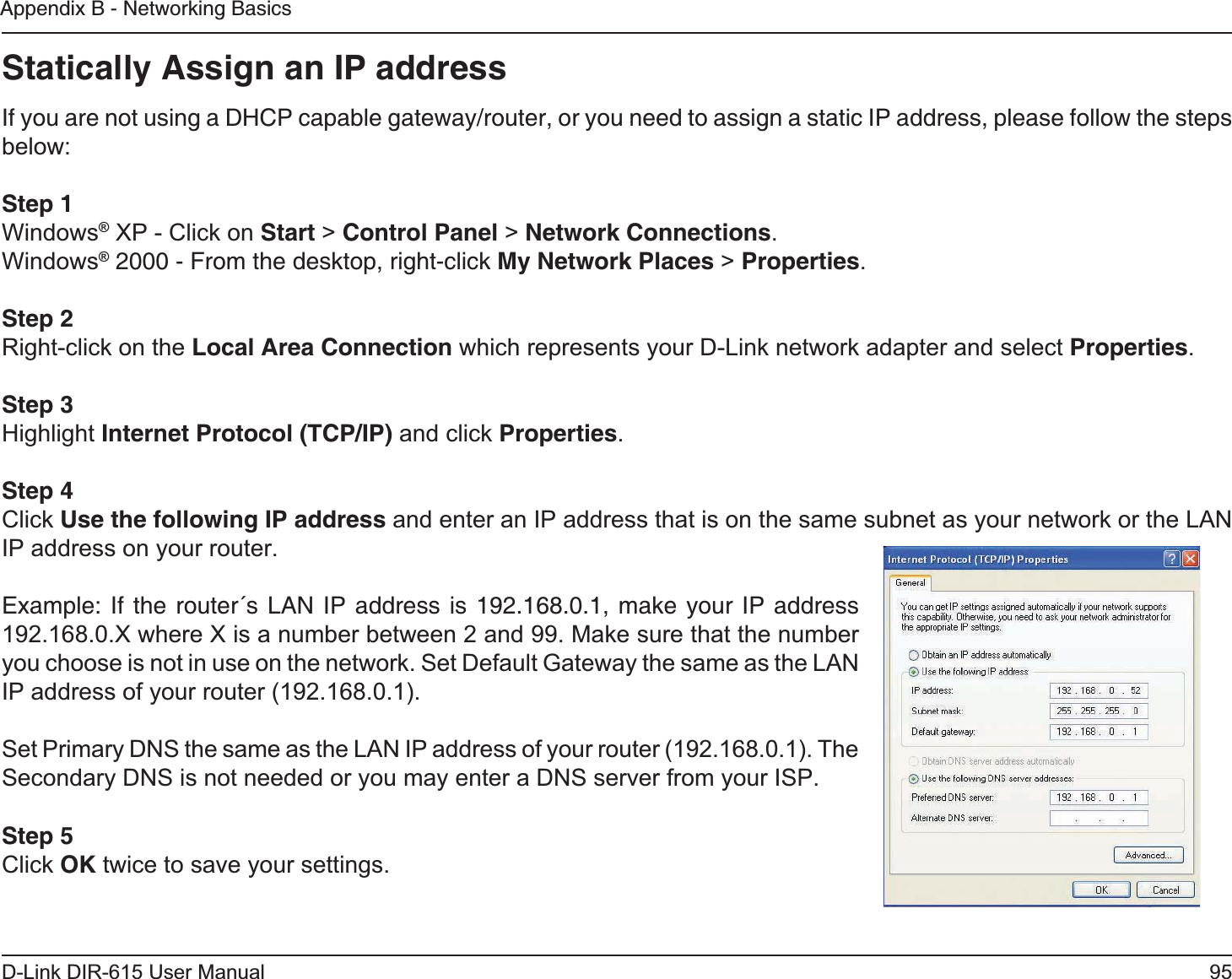 95D-Link DIR-615 User ManualAppendix B - Networking BasicsStatically Assign an IP addressIf you are not using a DHCP capable gateway/router, or you need to assign a static IP address, please follow the steps below:Step 1Windows® XP - Click on Start &gt; Control Panel &gt; Network Connections.Windows® 2000 - From the desktop, right-click My Network Places &gt; Properties.Step 2Right-click on the Local Area Connection which represents your D-Link network adapter and select Properties.Step 3Highlight Internet Protocol (TCP/IP) and click Properties.Step 4Click Use the following IP address and enter an IP address that is on the same subnet as your network or the LAN IP address on your router. Example: If the router´s LAN IP address is 192.168.0.1, make your IP address 192.168.0.X where X is a number between 2 and 99. Make sure that the number you choose is not in use on the network. Set Default Gateway the same as the LAN IP address of your router (192.168.0.1). Set Primary DNS the same as the LAN IP address of your router (192.168.0.1). The Secondary DNS is not needed or you may enter a DNS server from your ISP.Step 5Click OK twice to save your settings.