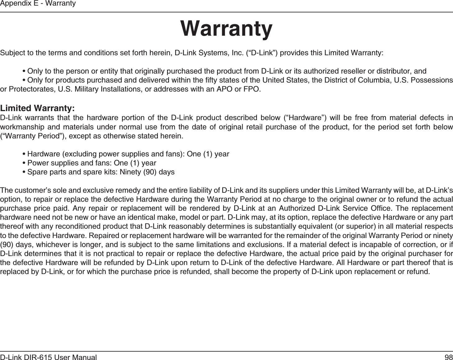98D-Link DIR-615 User ManualAppendix E - WarrantyWarrantySubject to the terms and conditions set forth herein, D-Link Systems, Inc. (“D-Link”) provides this Limited Warranty:  • Only to the person or entity that originally purchased the product from D-Link or its authorized reseller or distributor, and  • Only for products purchased and delivered within the ﬁfty states of the United States, the District of Columbia, U.S. Possessions   or Protectorates, U.S. Military Installations, or addresses with an APO or FPO.Limited Warranty:D-Link warrants that the hardware portion of the D-Link product described below (“Hardware”) will be free from material defects in workmanship and materials under normal use from the date of original retail purchase of the product, for the period set forth below (“Warranty Period”), except as otherwise stated herein.  • Hardware (excluding power supplies and fans): One (1) year  • Power supplies and fans: One (1) year  • Spare parts and spare kits: Ninety (90) daysThe customer’s sole and exclusive remedy and the entire liability of D-Link and its suppliers under this Limited Warranty will be, at D-Link’s option, to repair or replace the defective Hardware during the Warranty Period at no charge to the original owner or to refund the actual purchase price paid. Any repair or replacement will be rendered by D-Link at an Authorized D-Link Service Ofﬁce. The replacement hardware need not be new or have an identical make, model or part. D-Link may, at its option, replace the defective Hardware or any part thereof with any reconditioned product that D-Link reasonably determines is substantially equivalent (or superior) in all material respects to the defective Hardware. Repaired or replacement hardware will be warranted for the remainder of the original Warranty Period or ninety (90) days, whichever is longer, and is subject to the same limitations and exclusions. If a material defect is incapable of correction, or if D-Link determines that it is not practical to repair or replace the defective Hardware, the actual price paid by the original purchaser for the defective Hardware will be refunded by D-Link upon return to D-Link of the defective Hardware. All Hardware or part thereof that is replaced by D-Link, or for which the purchase price is refunded, shall become the property of D-Link upon replacement or refund.