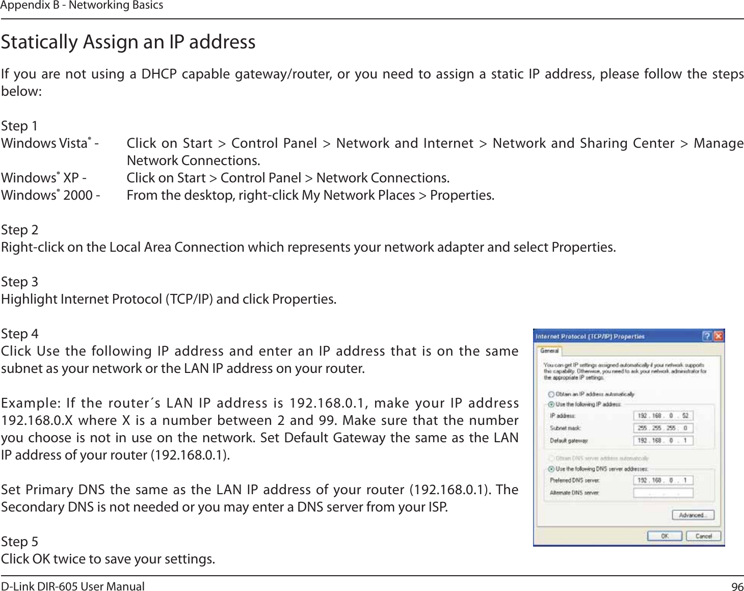 96D-Link DIR-605 User ManualAppendix B - Networking BasicsStatically Assign an IP addressIf you are not using a DHCP capable gateway/router, or you need to assign a static IP address, please follow the steps below:Step 1Windows Vista® - Click on Start &gt; Control Panel &gt; Network and Internet &gt; Network and Sharing Center &gt; Manage Network Connections.Windows® XP - Click on Start &gt; Control Panel &gt; Network Connections.Windows® 2000 - From the desktop, right-click My Network Places &gt; Properties.Step 2Right-click on the Local Area Connection which represents your network adapter and select Properties.Step 3Highlight Internet Protocol (TCP/IP) and click Properties.Step 4Click Use the following IP address and enter an IP address that is on the same subnet as your network or the LAN IP address on your router. Example: If the router´s LAN IP address is 192.168.0.1, make your IP address 192.168.0.X where X is a number between 2 and 99. Make sure that the number you choose is not in use on the network. Set Default Gateway the same as the LAN IP address of your router (192.168.0.1). Set Primary DNS the same as the LAN IP address of your router (192.168.0.1). The Secondary DNS is not needed or you may enter a DNS server from your ISP.Step 5Click OK twice to save your settings.
