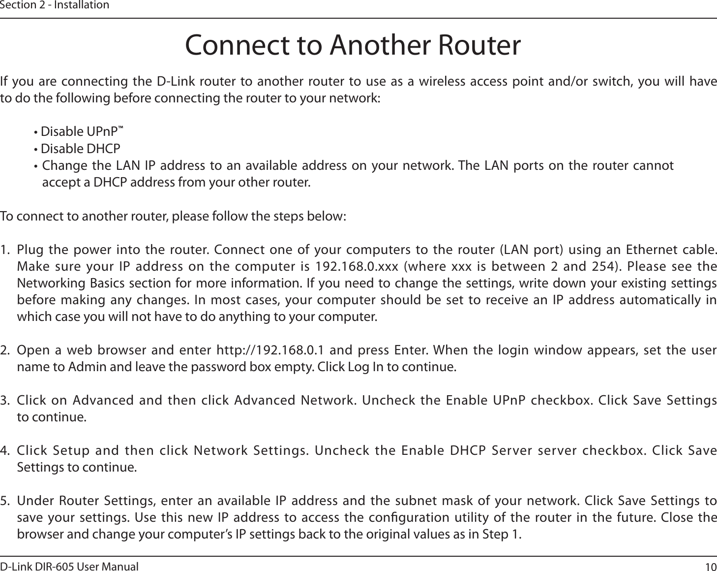 10D-Link DIR-605 User ManualSection 2 - InstallationIf you are connecting the D-Link router to another router to use as a wireless access point and/or switch, you will have to do the following before connecting the router to your network:t%JTBCMF61O1™t%JTBCMF%)$1t$IBOHFUIF -&quot;/*1BEESFTTUPBO BWBJMBCMFBEESFTTPOZPVSOFUXPSL5IF-&quot;/QPSUTPOUIF SPVUFSDBOOPUaccept a DHCP address from your other router.To connect to another router, please follow the steps below:1. Plug the power into the router. Connect one of your computers to the router (LAN port) using an Ethernet cable. Make sure your IP address on the computer is 192.168.0.xxx (where xxx is between 2 and 254). Please see the Networking Basics section for more information. If you need to change the settings, write down your existing settings before making any changes. In most cases, your computer should be set to receive an IP address automatically in which case you will not have to do anything to your computer.2. Open a web browser and enter http://192.168.0.1 and press Enter. When the login window appears, set the user name to Admin and leave the password box empty. Click Log In to continue.3. Click on Advanced and then click Advanced Network. Uncheck the Enable UPnP checkbox. Click Save Settingsto continue. 4. Click Setup and then click Network Settings. Uncheck the Enable DHCP Server server checkbox. Click Save Settings to continue.5. Under Router Settings, enter an available IP address and the subnet mask of your network. Click Save Settings to save your settings. Use this new IP address to access the conguration utility of the router in the future. Close the browser and change your computer’s IP settings back to the original values as in Step 1.Connect to Another Router
