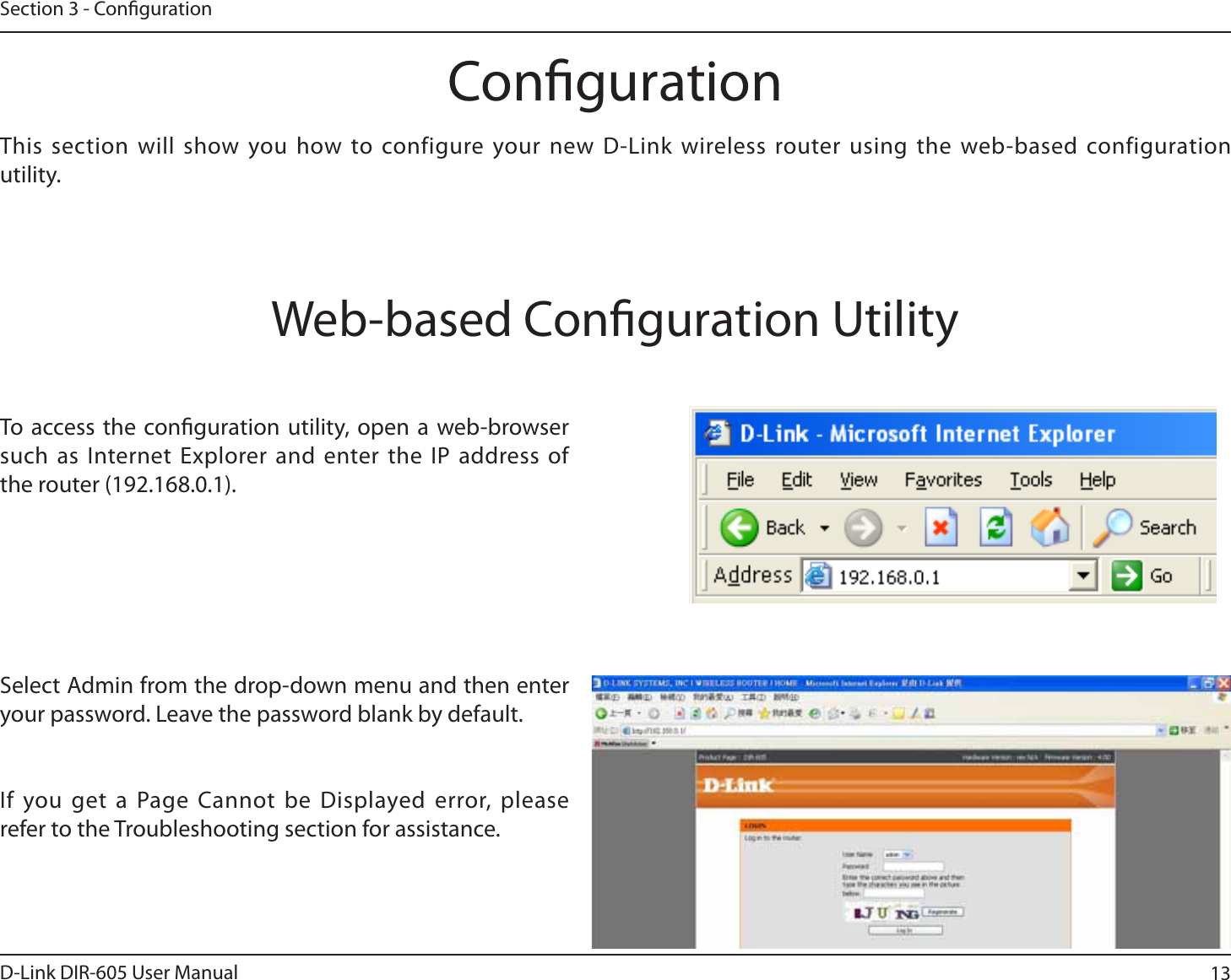 13D-Link DIR-605 User ManualSection 3 - CongurationCongurationThis section will show you how to configure your new D-Link wireless router using the web-based configuration utility.Web-based Conguration UtilityTo access the conguration utility, open a web-browser such as Internet Explorer and enter the IP address of the router (192.168.0.1).Select Admin from the drop-down menu and then enter your password. Leave the password blank by default.If you get a Page Cannot be Displayed error, please refer to the Troubleshooting section for assistance.