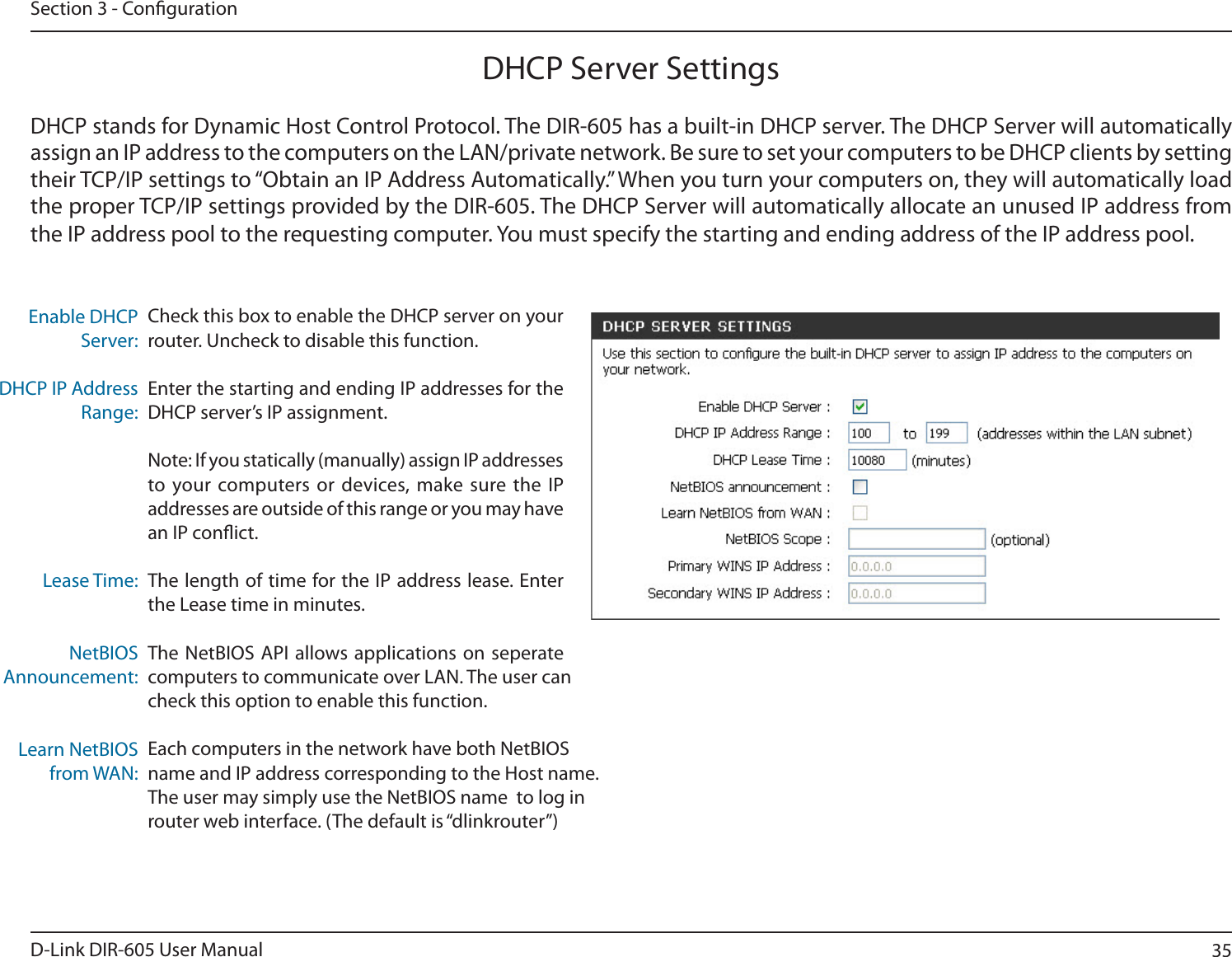 35D-Link DIR-605 User ManualSection 3 - CongurationCheck this box to enable the DHCP server on your router. Uncheck to disable this function.Enter the starting and ending IP addresses for the DHCP server’s IP assignment.Note: If you statically (manually) assign IP addresses to your computers or devices, make sure the IP addresses are outside of this range or you may have an IP conict. The length of time for the IP address lease. Enter the Lease time in minutes.The NetBIOS API allows applications on seperate computers to communicate over LAN. The user can check this option to enable this function.Each computers in the network have both NetBIOSname and IP address corresponding to the Host name.The user may simply use the NetBIOS name  to log inrouter web interface. (The default is “dlinkrouter”)Enable DHCP Server:DHCP IP Address Range:Lease Time:NetBIOSAnnouncement:Learn NetBIOSfrom WAN:DHCP Server SettingsDHCP stands for Dynamic Host Control Protocol. The DIR-605 has a built-in DHCP server. The DHCP Server will automatically assign an IP address to the computers on the LAN/private network. Be sure to set your computers to be DHCP clients by setting their TCP/IP settings to “Obtain an IP Address Automatically.” When you turn your computers on, they will automatically load the proper TCP/IP settings provided by the DIR-605. The DHCP Server will automatically allocate an unused IP address from UIF*1BEESFTTQPPMUPUIFSFRVFTUJOHDPNQVUFS:PVNVTUTQFDJGZUIFTUBSUJOHBOEFOEJOHBEESFTTPGUIF*1BEESFTTQPPM