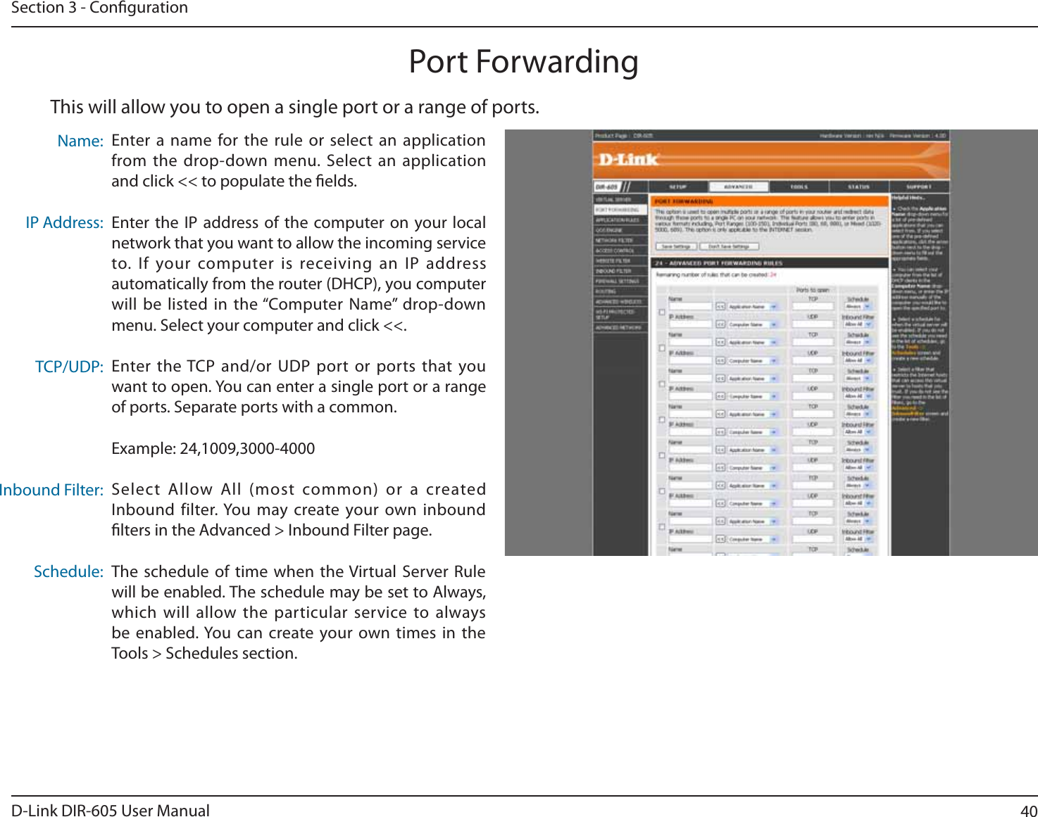 40D-Link DIR-605 User ManualSection 3 - CongurationThis will allow you to open a single port or a range of ports.Port ForwardingEnter a name for the rule or select an application from the drop-down menu. Select an application and click &lt;&lt; to populate the elds.Enter the IP address of the computer on your local network that you want to allow the incoming service to. If your computer is receiving an IP address automatically from the router (DHCP), you computer will be listed in the “Computer Name” drop-down menu. Select your computer and click &lt;&lt;.Enter the TCP and/or UDP port or ports that you XBOUUPPQFO:PVDBOFOUFSBTJOHMFQPSUPSBSBOHFof ports. Separate ports with a common.Example: 24,1009,3000-4000Select Allow All (most common) or a created *OCPVOEGJMUFS:PV NBZDSFBUFZPVSPXOJOCPVOElters in the Advanced &gt; Inbound Filter page.The schedule of time when the Virtual Server Rule will be enabled. The schedule may be set to Always, which will allow the particular service to always CFFOBCMFE:PVDBODSFBUFZPVSPXOUJNFTJOUIFTools &gt; Schedules section.Name:IP Address:TCP/UDP:Inbound Filter:Schedule: