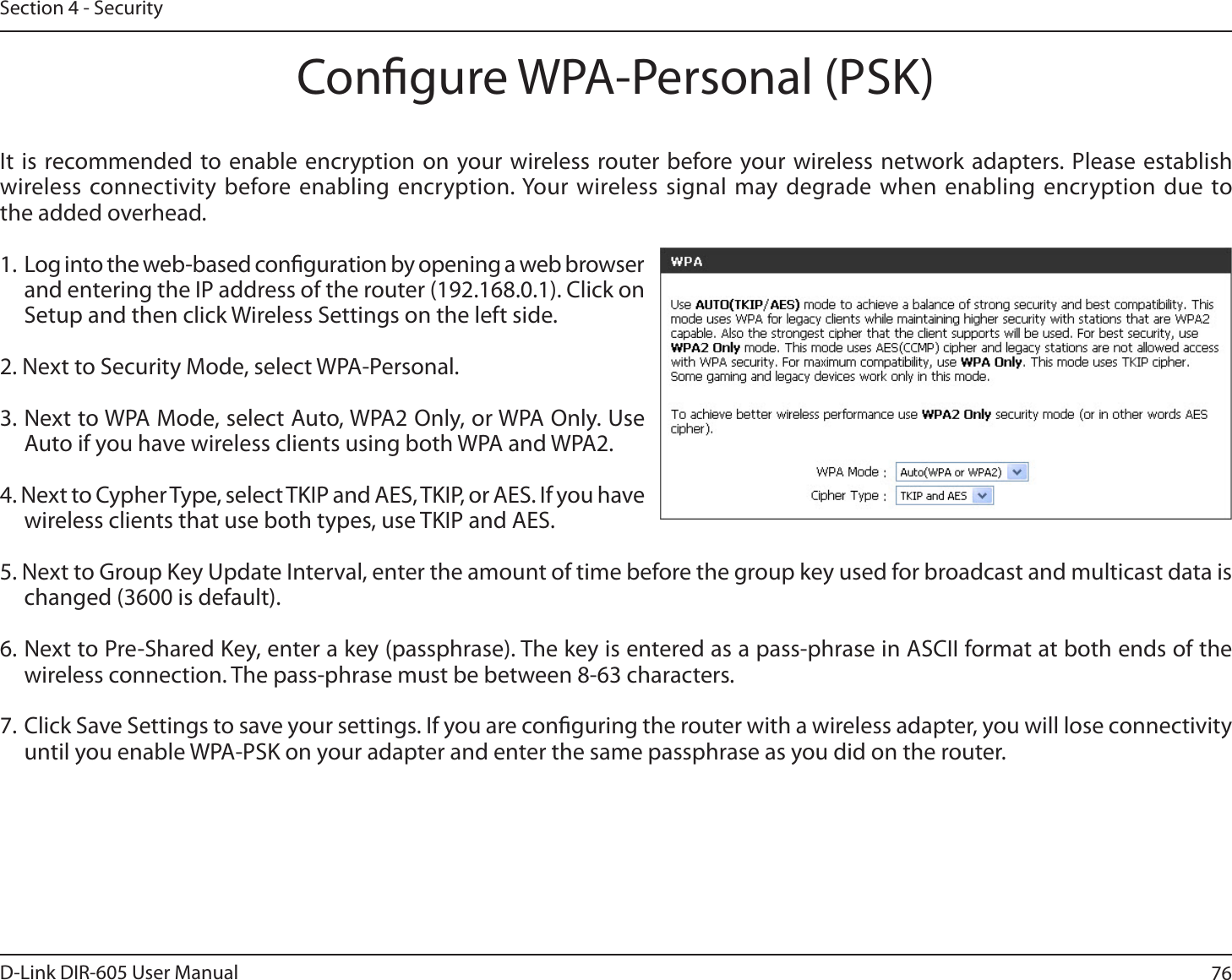 76D-Link DIR-605 User ManualSection 4 - SecurityCongure WPA-Personal (PSK)It is recommended to enable encryption on your wireless router before your wireless network adapters. Please establish XJSFMFTTDPOOFDUJWJUZ CFGPSFFOBCMJOHFODSZQUJPO:PVSXJSFMFTTTJHOBMNBZEFHSBEFXIFOFOBCMJOH FODSZQUJPOEVFUPthe added overhead.1. Log into the web-based conguration by opening a web browser and entering the IP address of the router (192.168.0.1). Click onSetup and then click Wireless Settings on the left side.2. Next to Security Mode, select WPA-Personal.3. Next to WPA Mode, select Auto, WPA2 Only, or WPA Only. Use Auto if you have wireless clients using both WPA and WPA2.4. Next to Cypher Type, select TKIP and AES, TKIP, or AES. If you have wireless clients that use both types, use TKIP and AES.5. Next to Group Key Update Interval, enter the amount of time before the group key used for broadcast and multicast data is changed (3600 is default).6. Next to Pre-Shared Key, enter a key (passphrase). The key is entered as a pass-phrase in ASCII format at both ends of the wireless connection. The pass-phrase must be between 8-63 characters. 7. Click Save Settings to save your settings. If you are conguring the router with a wireless adapter, you will lose connectivity until you enable WPA-PSK on your adapter and enter the same passphrase as you did on the router.