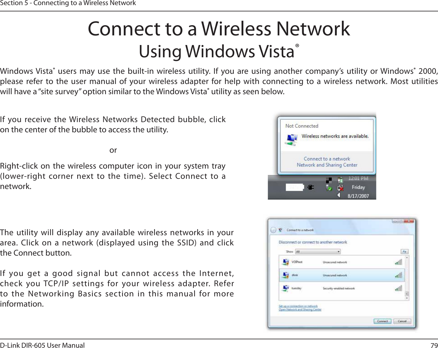 79D-Link DIR-605 User ManualSection 5 - Connecting to a Wireless NetworkConnect to a Wireless NetworkUsing Windows Vista®Windows Vista® users may use the built-in wireless utility. If you are using another company’s utility or Windows® 2000, please refer to the user manual of your wireless adapter for help with connecting to a wireless network. Most utilities will have a “site survey” option similar to the Windows Vista® utility as seen below.Right-click on the wireless computer icon in your system tray (lower-right corner next to the time). Select Connect to a network.If you receive the Wireless Networks Detected bubble, click on the center of the bubble to access the utility.     orThe utility will display any available wireless networks in your area. Click on a network (displayed using the SSID) and click the Connect button.If you get a good signal but cannot access the Internet, check you TCP/IP settings for your wireless adapter. Refer to the Networking Basics section in this manual for more information.