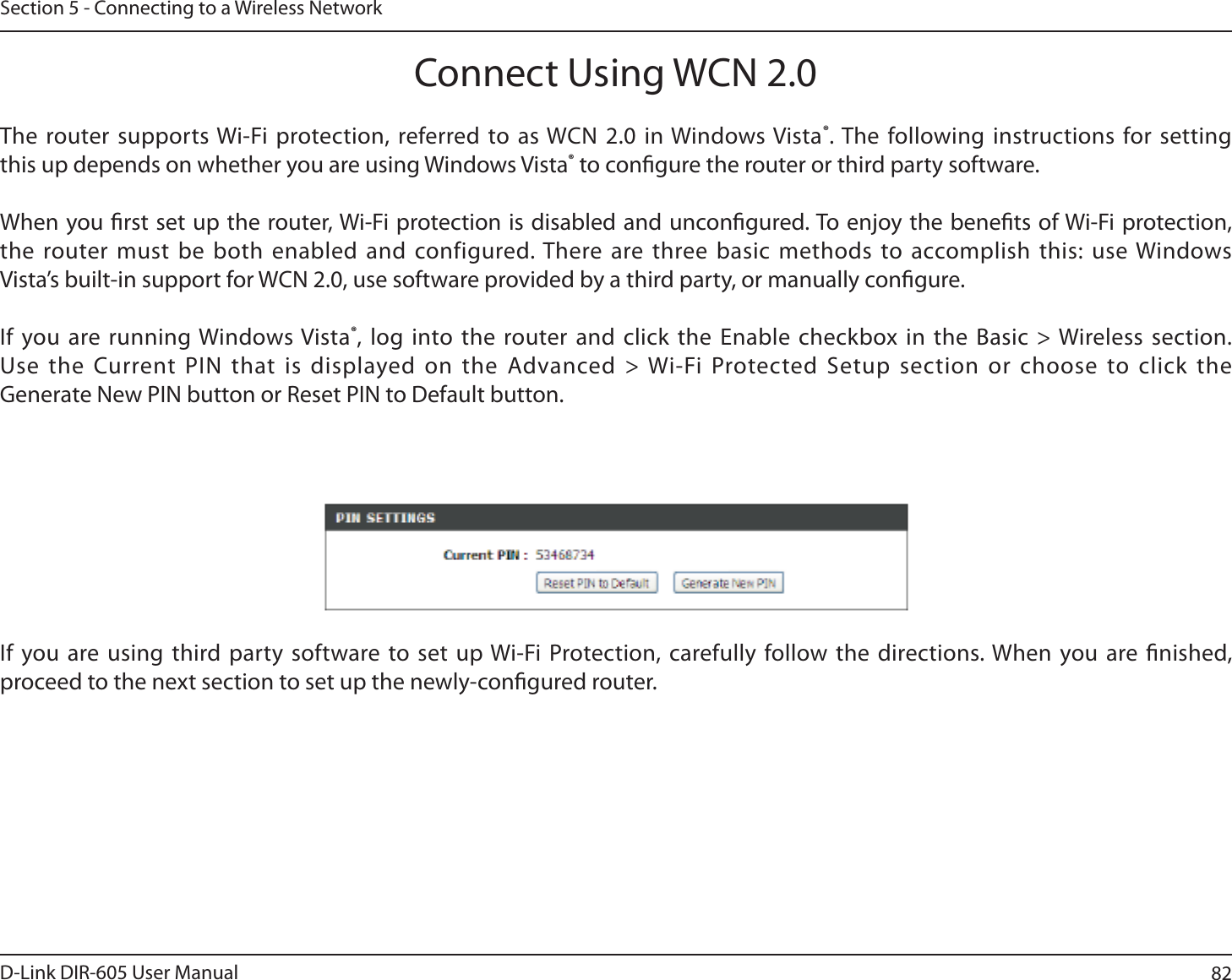 82D-Link DIR-605 User ManualSection 5 - Connecting to a Wireless NetworkConnect Using WCN 2.0The router supports Wi-Fi protection, referred to as WCN 2.0 in Windows Vista®. The following instructions for setting this up depends on whether you are using Windows Vista® to congure the router or third party software. When you rst set up the router, Wi-Fi protection is disabled and uncongured. To enjoy the benets of Wi-Fi protection, the router must be both enabled and configured. There are three basic methods to accomplish this: use Windows Vista’s built-in support for WCN 2.0, use software provided by a third party, or manually congure. If you are running Windows Vista®, log into the router and click the Enable checkbox in the Basic &gt; Wireless section. Use the Current PIN that is displayed on the Advanced &gt; Wi-Fi Protected Setup section or choose to click the Generate New PIN button or Reset PIN to Default button. If you are using third party software to set up Wi-Fi Protection, carefully follow the directions. When you are nished, proceed to the next section to set up the newly-congured router.