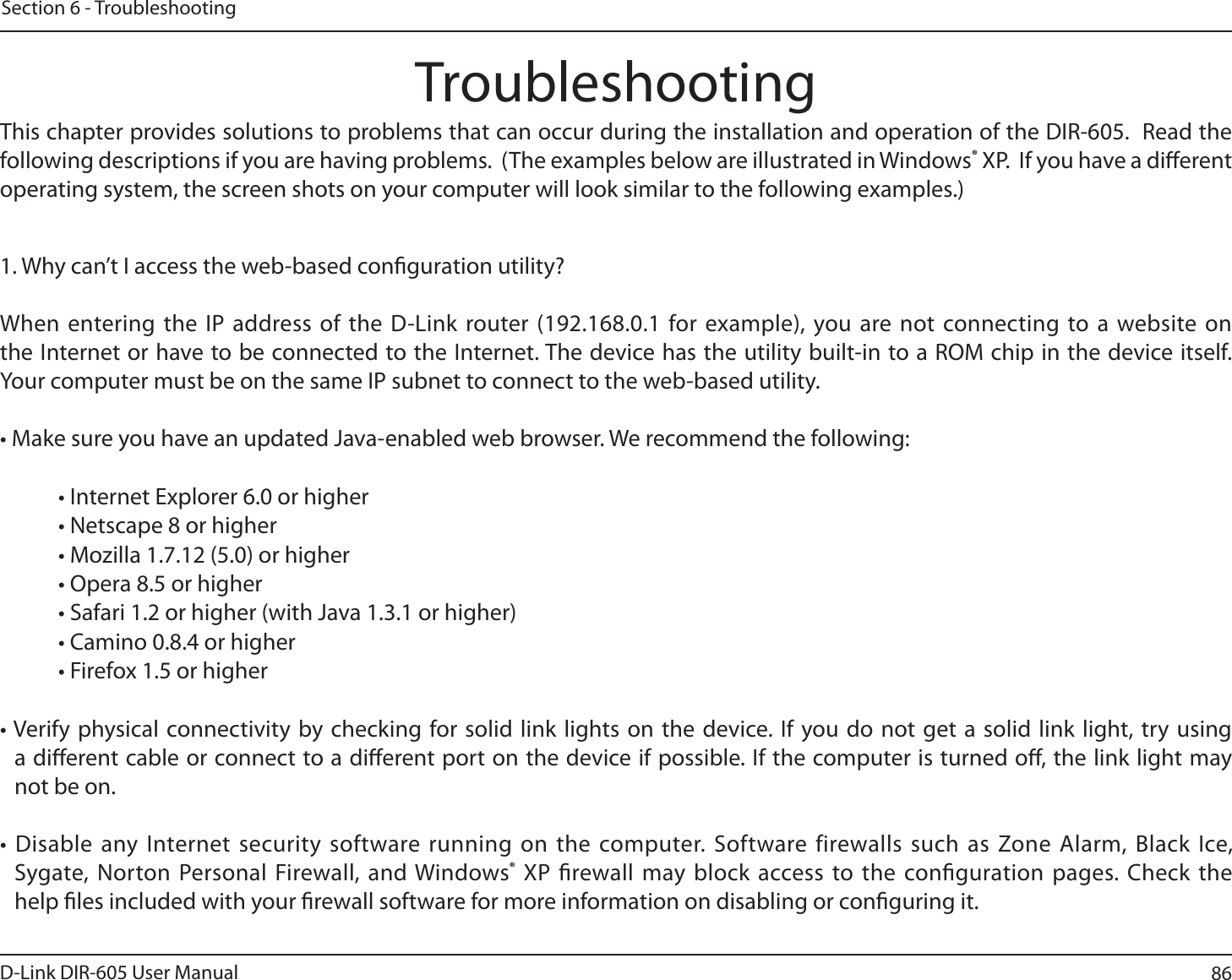 86D-Link DIR-605 User ManualSection 6 - TroubleshootingTroubleshootingThis chapter provides solutions to problems that can occur during the installation and operation of the DIR-605.  Read the following descriptions if you are having problems.  (The examples below are illustrated in Windows® XP.  If you have a dierent operating system, the screen shots on your computer will look similar to the following examples.)1. Why can’t I access the web-based conguration utility?When entering the IP address of the D-Link router (192.168.0.1 for example), you are not connecting to a website on the Internet or have to be connected to the Internet. The device has the utility built-in to a ROM chip in the device itself. :PVSDPNQVUFSNVTUCFPOUIFTBNF*1TVCOFUUPDPOOFDUUPUIFXFCCBTFEVUJMJUZt.BLFTVSFZPVIBWFBOVQEBUFE+BWBFOBCMFEXFCCSPXTFS8FSFDPNNFOEUIFGPMMPXJOHt*OUFSOFU&amp;YQMPSFSPSIJHIFSt/FUTDBQFPSIJHIFSt.P[JMMBPSIJHIFSt0QFSBPSIJHIFSt4BGBSJPSIJHIFSXJUI+BWBPSIJHIFSt$BNJOPPSIJHIFSt&apos;JSFGPYPSIJHIFSt7FSJGZ QIZTJDBMDPOOFDUJWJUZCZDIFDLJOHGPSTPMJEMJOLMJHIUT POUIFEFWJDF*G ZPVEPOPUHFU BTPMJEMJOL MJHIUUSZVTJOHa dierent cable or connect to a dierent port on the device if possible. If the computer is turned o, the link light may not be on.t%JTBCMFBOZ*OUFSOFUTFDVSJUZTPGUXBSFSVOOJOHPO UIFDPNQVUFS4PGUXBSFGJSFXBMMTTVDIBT;POF&quot;MBSN#MBDL*DFSygate, Norton Personal Firewall, and Windows® XP rewall may block access to the conguration pages. Check the help les included with your rewall software for more information on disabling or conguring it.