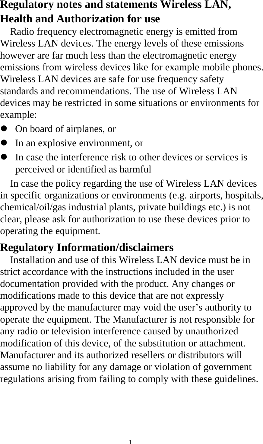  1 Regulatory notes and statements Wireless LAN, Health and Authorization for use   Radio frequency electromagnetic energy is emitted from Wireless LAN devices. The energy levels of these emissions however are far much less than the electromagnetic energy emissions from wireless devices like for example mobile phones. Wireless LAN devices are safe for use frequency safety standards and recommendations. The use of Wireless LAN devices may be restricted in some situations or environments for example:  z On board of airplanes, or   z In an explosive environment, or   z In case the interference risk to other devices or services is perceived or identified as harmful   In case the policy regarding the use of Wireless LAN devices in specific organizations or environments (e.g. airports, hospitals, chemical/oil/gas industrial plants, private buildings etc.) is not clear, please ask for authorization to use these devices prior to operating the equipment.   Regulatory Information/disclaimers   Installation and use of this Wireless LAN device must be in strict accordance with the instructions included in the user documentation provided with the product. Any changes or modifications made to this device that are not expressly approved by the manufacturer may void the user’s authority to operate the equipment. The Manufacturer is not responsible for any radio or television interference caused by unauthorized modification of this device, of the substitution or attachment. Manufacturer and its authorized resellers or distributors will assume no liability for any damage or violation of government regulations arising from failing to comply with these guidelines.   