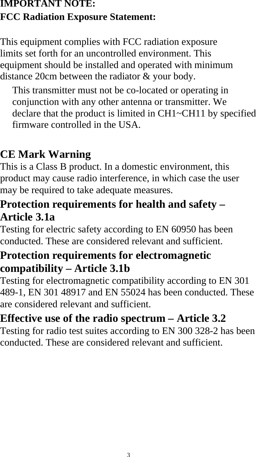  3IMPORTANT NOTE: FCC Radiation Exposure Statement:  This equipment complies with FCC radiation exposure limits set forth for an uncontrolled environment. This equipment should be installed and operated with minimum distance 20cm between the radiator &amp; your body.   This transmitter must not be co-located or operating in conjunction with any other antenna or transmitter. We declare that the product is limited in CH1~CH11 by specified firmware controlled in the USA.   CE Mark Warning   This is a Class B product. In a domestic environment, this product may cause radio interference, in which case the user may be required to take adequate measures.   Protection requirements for health and safety – Article 3.1a   Testing for electric safety according to EN 60950 has been conducted. These are considered relevant and sufficient.   Protection requirements for electromagnetic compatibility – Article 3.1b   Testing for electromagnetic compatibility according to EN 301 489-1, EN 301 48917 and EN 55024 has been conducted. These are considered relevant and sufficient.   Effective use of the radio spectrum – Article 3.2   Testing for radio test suites according to EN 300 328-2 has been conducted. These are considered relevant and sufficient.   