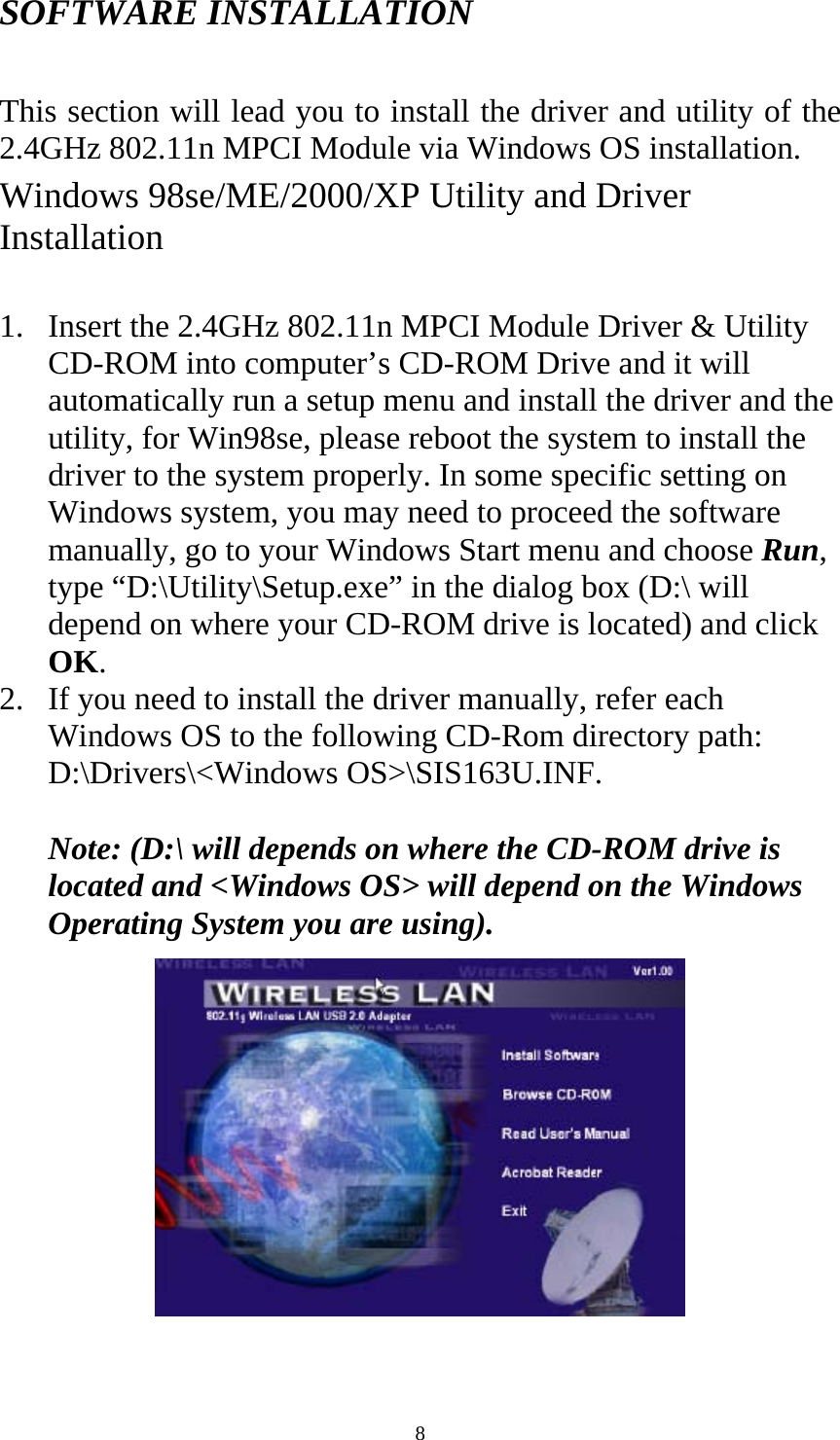  8 SOFTWARE INSTALLATION  This section will lead you to install the driver and utility of the 2.4GHz 802.11n MPCI Module via Windows OS installation.   Windows 98se/ME/2000/XP Utility and Driver Installation  1. Insert the 2.4GHz 802.11n MPCI Module Driver &amp; Utility CD-ROM into computer’s CD-ROM Drive and it will automatically run a setup menu and install the driver and the utility, for Win98se, please reboot the system to install the driver to the system properly. In some specific setting on Windows system, you may need to proceed the software manually, go to your Windows Start menu and choose Run, type “D:\Utility\Setup.exe” in the dialog box (D:\ will depend on where your CD-ROM drive is located) and click OK.  2. If you need to install the driver manually, refer each Windows OS to the following CD-Rom directory path: D:\Drivers\&lt;Windows OS&gt;\SIS163U.INF.    Note: (D:\ will depends on where the CD-ROM drive is located and &lt;Windows OS&gt; will depend on the Windows Operating System you are using).    
