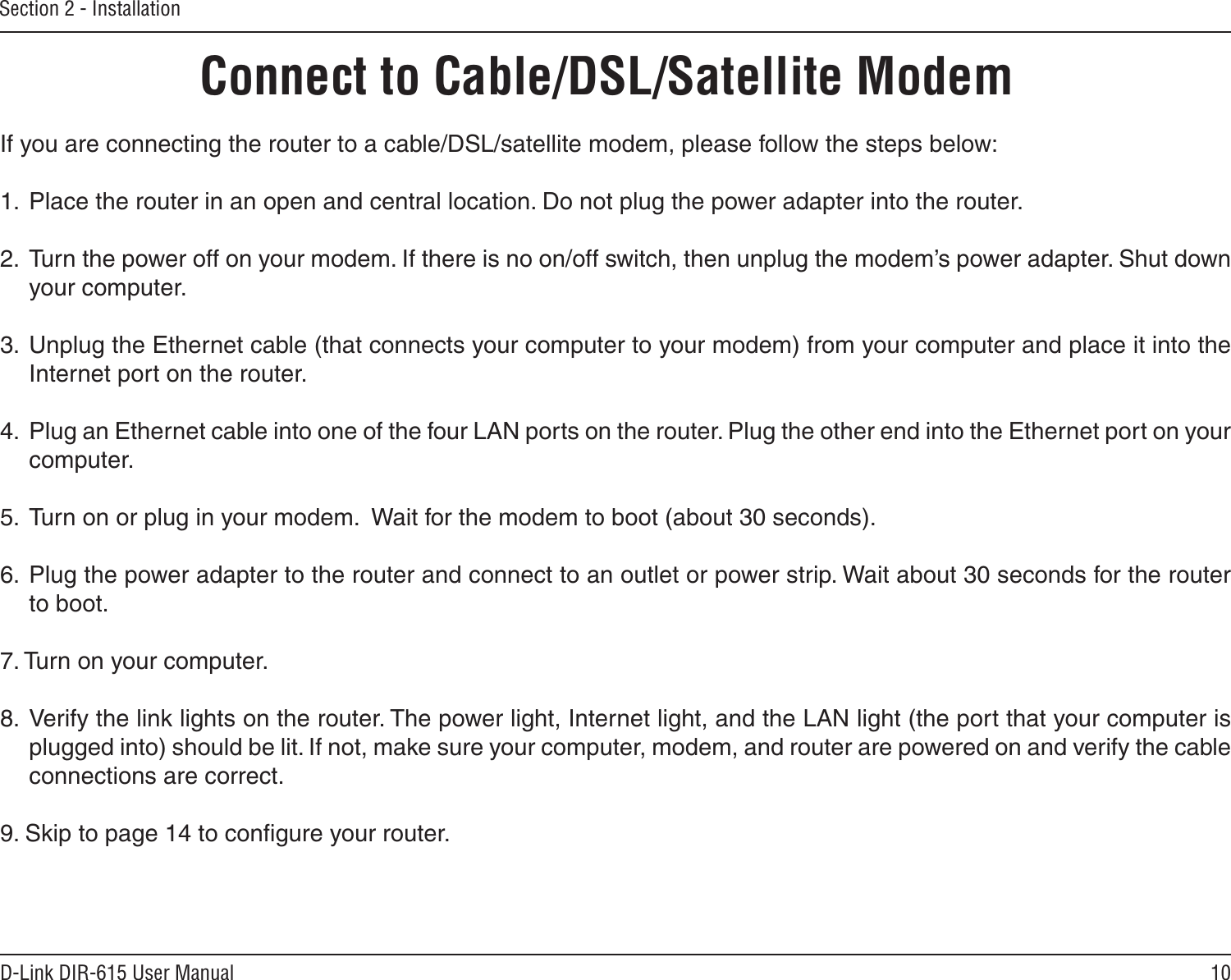 10D-Link DIR-615 User ManualSection 2 - InstallationIf you are connecting the router to a cable/DSL/satellite modem, please follow the steps below:1.  Place the router in an open and central location. Do not plug the power adapter into the router. 2.  Turn the power off on your modem. If there is no on/off switch, then unplug the modem’s power adapter. Shut down your computer.3.  Unplug the Ethernet cable (that connects your computer to your modem) from your computer and place it into the Internet port on the router.  4.  Plug an Ethernet cable into one of the four LAN ports on the router. Plug the other end into the Ethernet port on your computer.5.  Turn on or plug in your modem.  Wait for the modem to boot (about 30 seconds). 6.  Plug the power adapter to the router and connect to an outlet or power strip. Wait about 30 seconds for the router to boot. 7. Turn on your computer. 8.  Verify the link lights on the router. The power light, Internet light, and the LAN light (the port that your computer is plugged into) should be lit. If not, make sure your computer, modem, and router are powered on and verify the cable connections are correct. 9. Skip to page 14 to conﬁgure your router. Connect to Cable/DSL/Satellite Modem