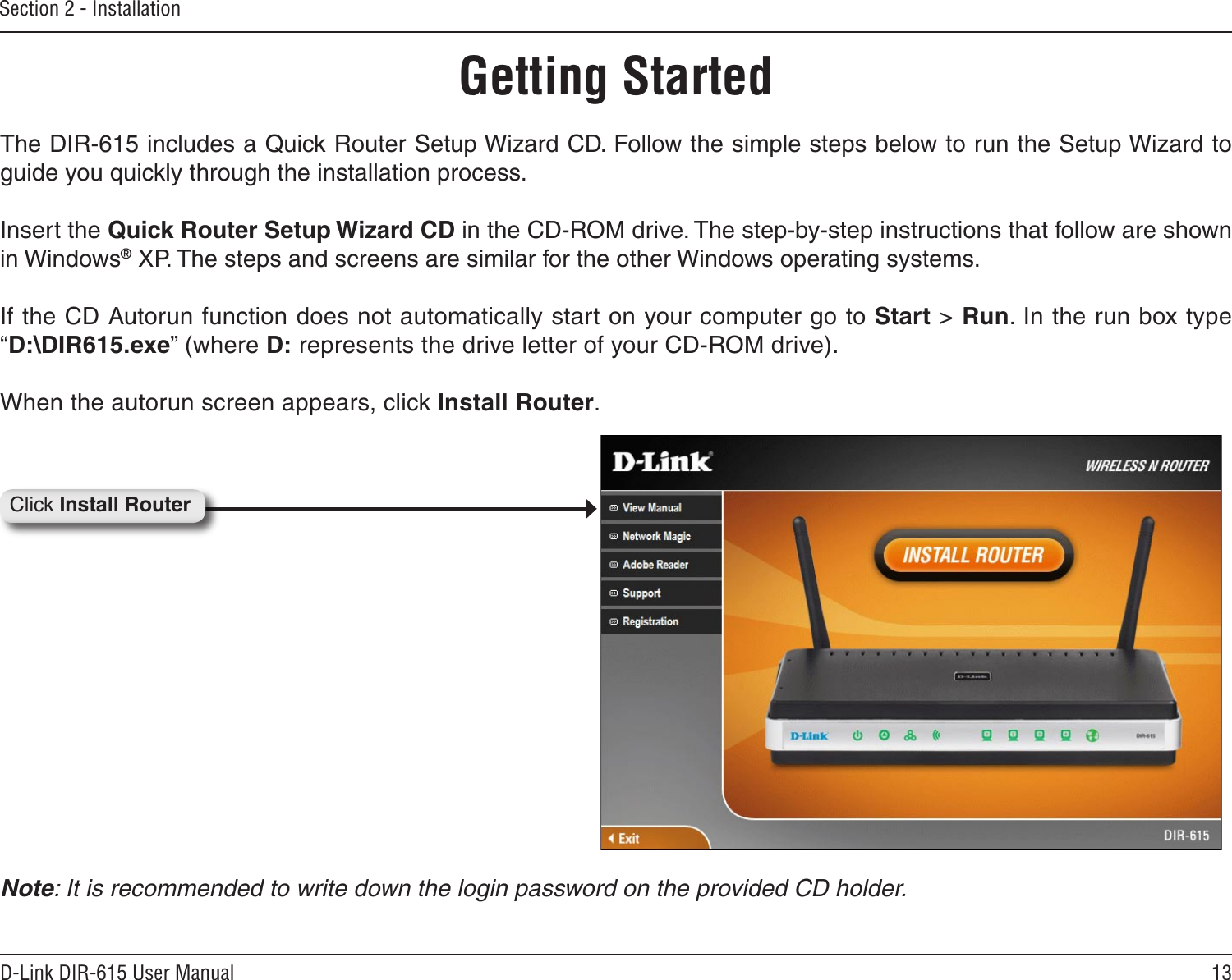 13D-Link DIR-615 User ManualSection 2 - InstallationGetting StartedThe DIR-615 includes a Quick Router Setup Wizard CD. Follow the simple steps below to run the Setup Wizard to guide you quickly through the installation process.Insert the Quick Router Setup Wizard CD in the CD-ROM drive. The step-by-step instructions that follow are shown in Windows® XP. The steps and screens are similar for the other Windows operating systems.If the CD Autorun function does not automatically start on your computer go to Start &gt; Run. In the run box type “D:\DIR615.exe” (where D: represents the drive letter of your CD-ROM drive).When the autorun screen appears, click Install Router.Click Install RouterNote: It is recommended to write down the login password on the provided CD holder.
