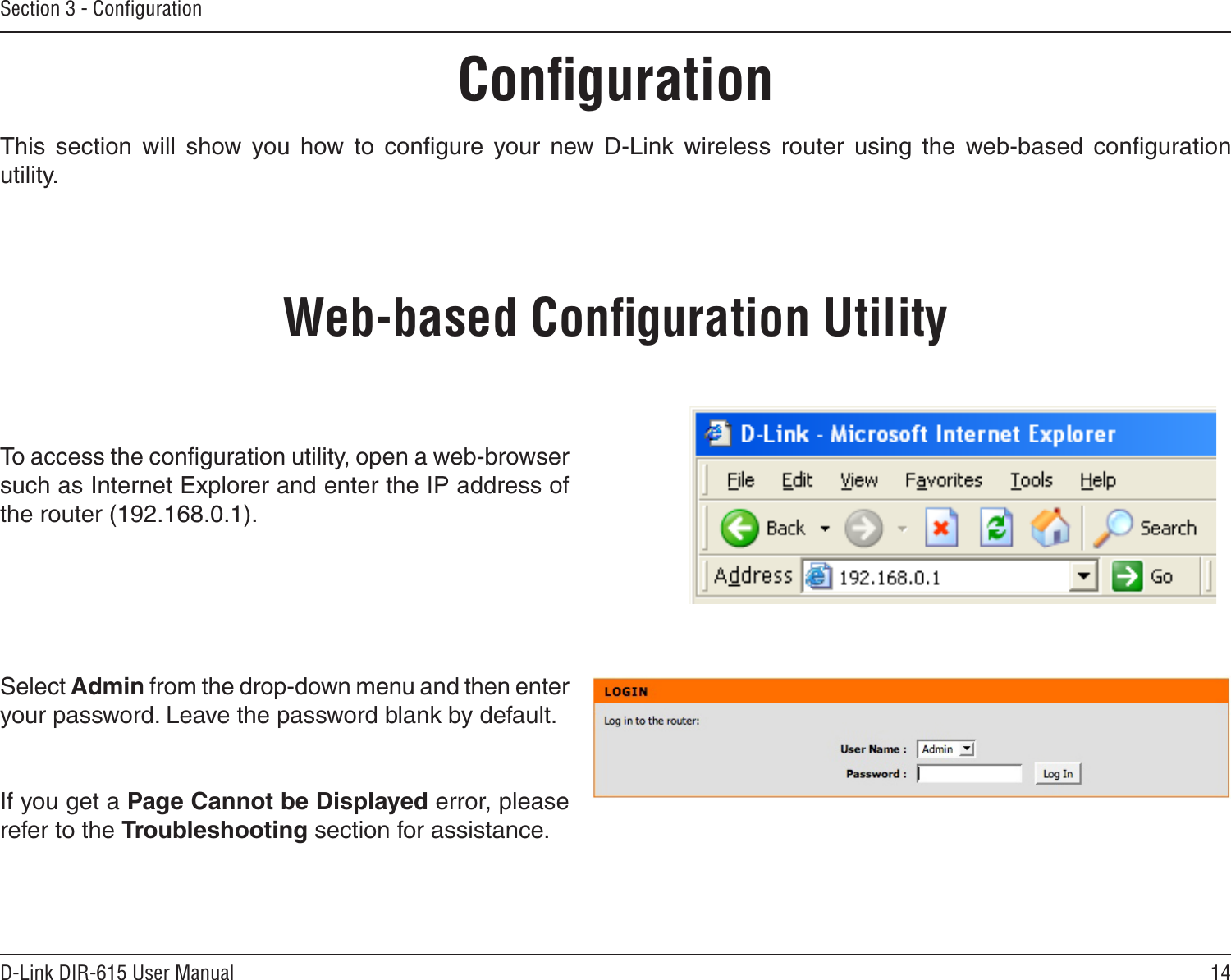 14D-Link DIR-615 User ManualSection 3 - ConﬁgurationConﬁgurationThis  section  will  show  you  how  to  conﬁgure  your  new  D-Link  wireless  router  using  the  web-based  conﬁguration utility.Web-based Conﬁguration UtilityTo access the conﬁguration utility, open a web-browser such as Internet Explorer and enter the IP address of the router (192.168.0.1).Select Admin from the drop-down menu and then enter your password. Leave the password blank by default.If you get a Page Cannot be Displayed error, please refer to the Troubleshooting section for assistance.