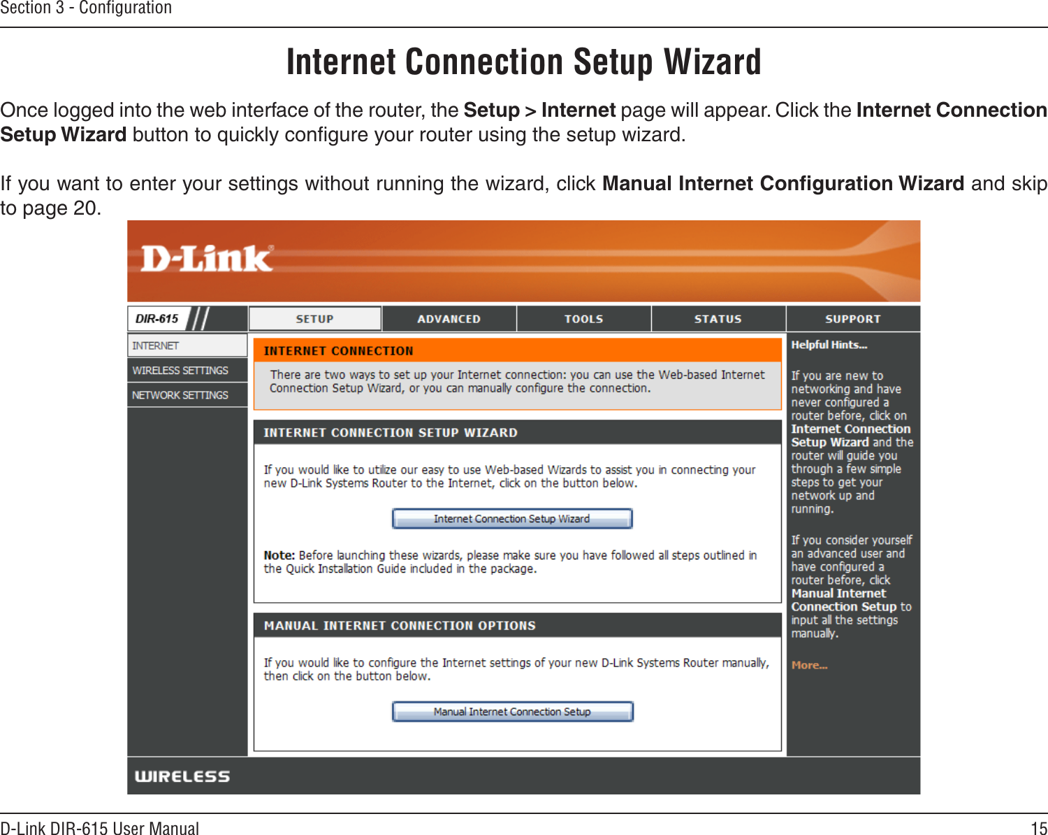 15D-Link DIR-615 User ManualSection 3 - ConﬁgurationInternet Connection Setup WizardOnce logged into the web interface of the router, the Setup &gt; Internet page will appear. Click the Internet Connection Setup Wizard button to quickly conﬁgure your router using the setup wizard.If you want to enter your settings without running the wizard, click Manual Internet Conﬁguration Wizard and skip to page 20.