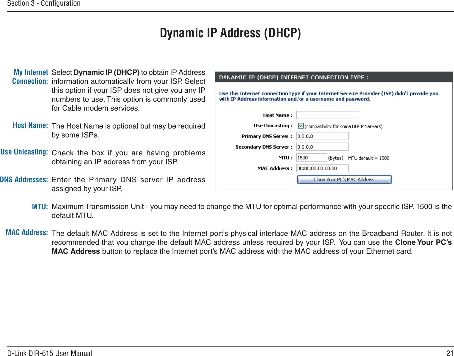 21D-Link DIR-615 User ManualSection 3 - ConﬁgurationDynamic IP Address (DHCP)Select Dynamic IP (DHCP) to obtain IP Address information automatically from your ISP. Select this option if your ISP does not give you any IP numbers to use. This option is commonly used for Cable modem services.The Host Name is optional but may be required by some ISPs. Check the  box  if  you  are  having  problems obtaining an IP address from your ISP.Enter  the  Primary  DNS  server  IP  address assigned by your ISP.Maximum Transmission Unit - you may need to change the MTU for optimal performance with your speciﬁc ISP. 1500 is the default MTU.The default MAC Address is set to the Internet port’s physical interface MAC address on the Broadband Router. It is not recommended that you change the default MAC address unless required by your ISP.  You can use the Clone Your PC’s MAC Address button to replace the Internet port’s MAC address with the MAC address of your Ethernet card.My Internet Connection:Host Name:MAC Address:DNS Addresses:MTU:Use Unicasting:
