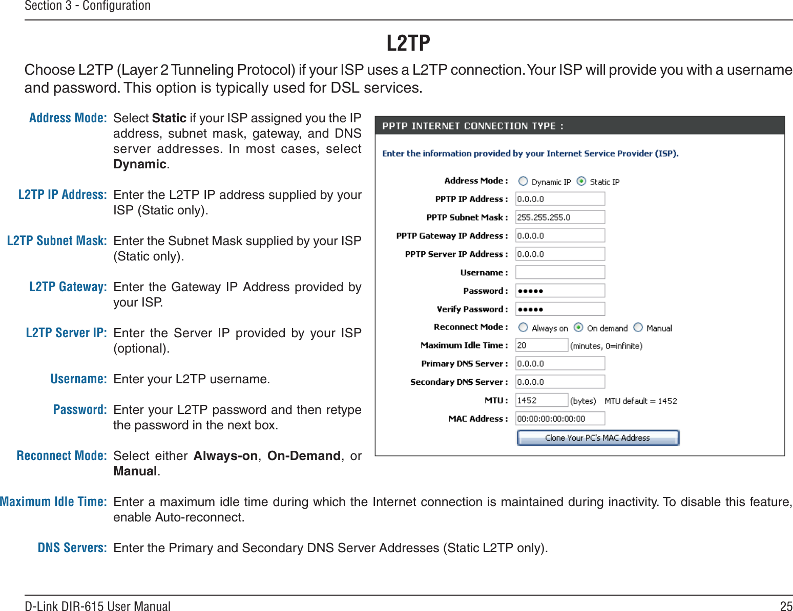 25D-Link DIR-615 User ManualSection 3 - ConﬁgurationSelect Static if your ISP assigned you the IP address,  subnet  mask,  gateway,  and  DNS server  addresses.  In  most  cases,  select Dynamic.Enter the L2TP IP address supplied by your ISP (Static only).Enter the Subnet Mask supplied by your ISP (Static only).Enter the Gateway IP Address provided by your ISP.Enter  the  Server IP  provided  by  your  ISP (optional).Enter your L2TP username.Enter your L2TP password and then retype the password in the next box.Select  either  Always-on,  On-Demand,  or Manual.Enter a maximum idle time during which the Internet connection is maintained during inactivity. To disable this feature, enable Auto-reconnect.Enter the Primary and Secondary DNS Server Addresses (Static L2TP only).Address Mode:L2TP IP Address:L2TP Subnet Mask:L2TP Gateway:L2TP Server IP:Username:Password:Reconnect Mode:Maximum Idle Time: DNS Servers:L2TPChoose L2TP (Layer 2 Tunneling Protocol) if your ISP uses a L2TP connection. Your ISP will provide you with a username and password. This option is typically used for DSL services. 