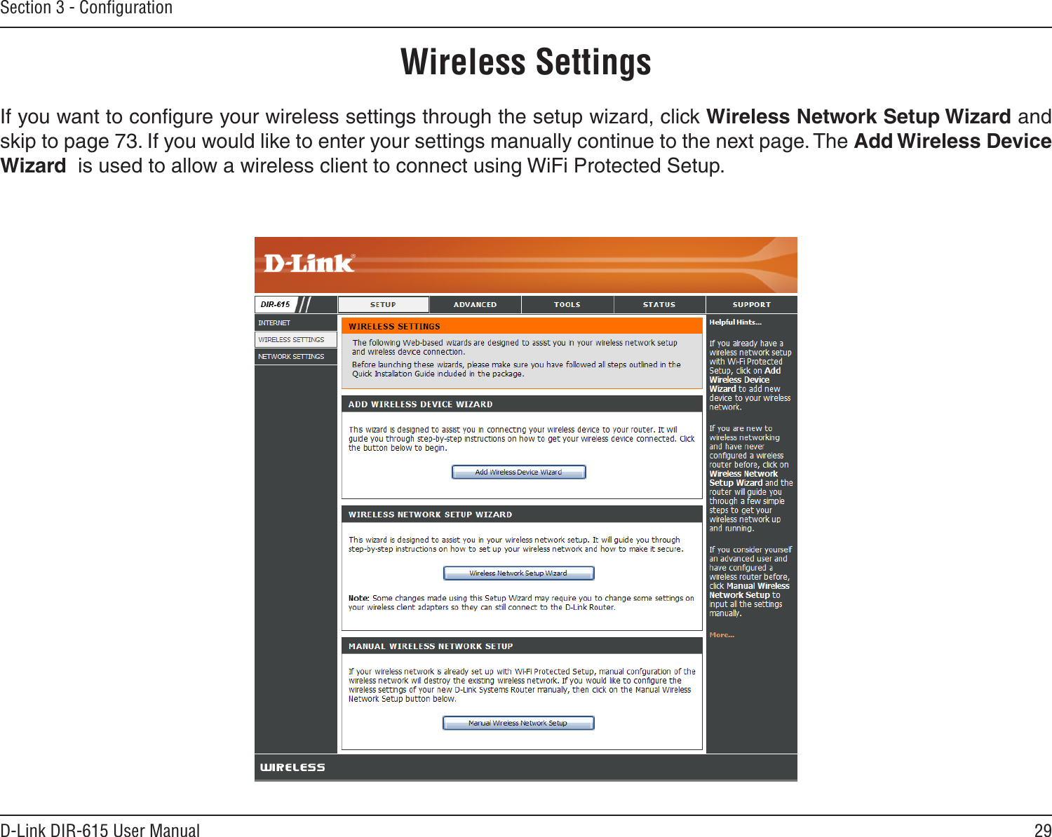 29D-Link DIR-615 User ManualSection 3 - ConﬁgurationWireless SettingsIf you want to conﬁgure your wireless settings through the setup wizard, click Wireless Network Setup Wizard and skip to page 73. If you would like to enter your settings manually continue to the next page. The Add Wireless Device Wizard  is used to allow a wireless client to connect using WiFi Protected Setup.
