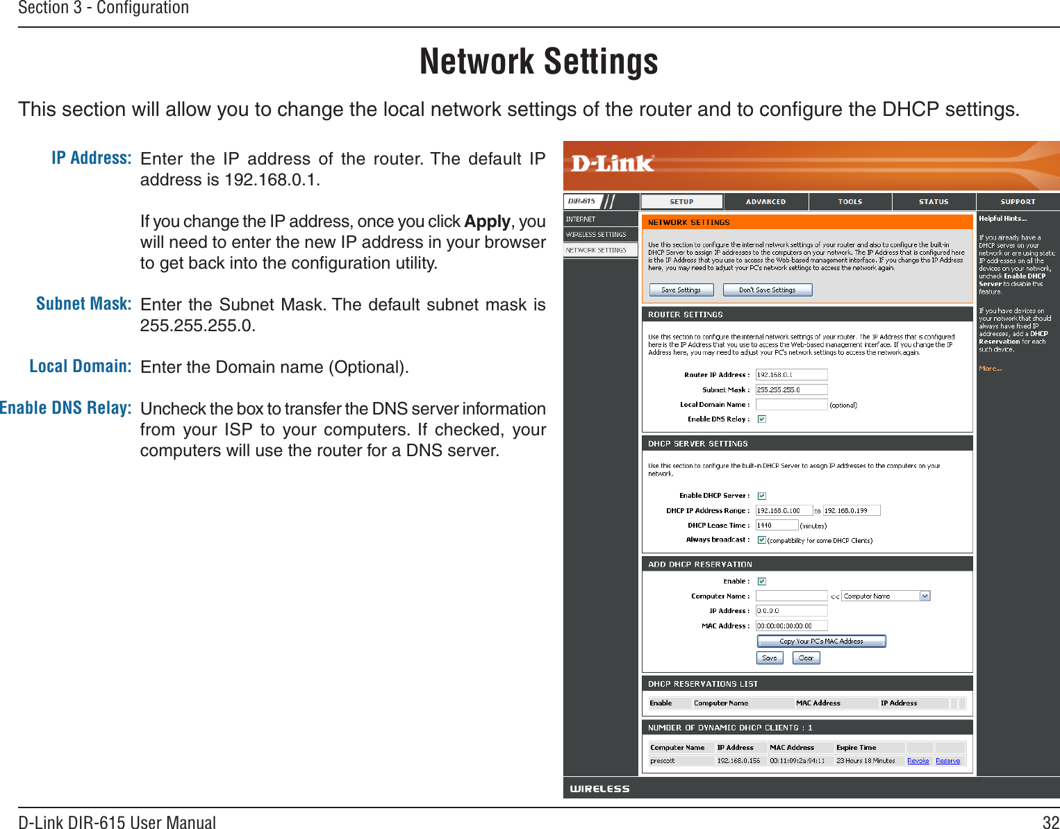 32D-Link DIR-615 User ManualSection 3 - ConﬁgurationThis section will allow you to change the local network settings of the router and to conﬁgure the DHCP settings.Network SettingsEnter  the  IP  address  of  the  router. The  default  IP address is 192.168.0.1.If you change the IP address, once you click Apply, you will need to enter the new IP address in your browser to get back into the conﬁguration utility.Enter the Subnet Mask. The default  subnet mask is 255.255.255.0.Enter the Domain name (Optional).Uncheck the box to transfer the DNS server information from  your  ISP  to  your  computers.  If  checked,  your computers will use the router for a DNS server.IP Address:Subnet Mask:Local Domain:Enable DNS Relay: