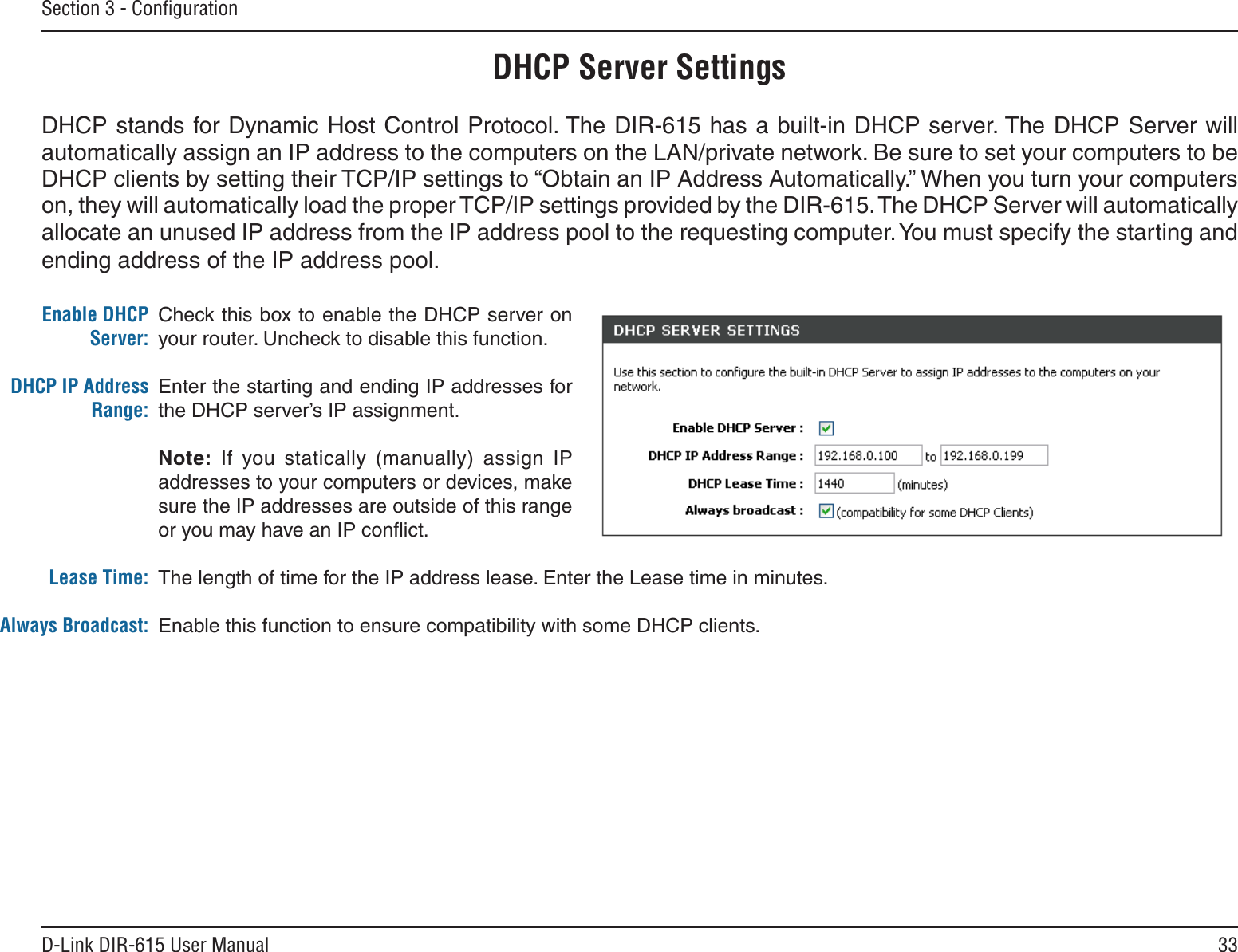 33D-Link DIR-615 User ManualSection 3 - ConﬁgurationCheck this box to enable the DHCP server on your router. Uncheck to disable this function.Enter the starting and ending IP addresses for the DHCP server’s IP assignment.Note:  If  you  statically  (manually)  assign  IP addresses to your computers or devices, make sure the IP addresses are outside of this range or you may have an IP conﬂict. The length of time for the IP address lease. Enter the Lease time in minutes.Enable this function to ensure compatibility with some DHCP clients.Enable DHCP Server:DHCP IP Address Range:Lease Time:Always Broadcast:DHCP Server SettingsDHCP stands for Dynamic Host Control Protocol. The DIR-615 has a built-in DHCP server. The DHCP Server will automatically assign an IP address to the computers on the LAN/private network. Be sure to set your computers to be DHCP clients by setting their TCP/IP settings to “Obtain an IP Address Automatically.” When you turn your computers on, they will automatically load the proper TCP/IP settings provided by the DIR-615. The DHCP Server will automatically allocate an unused IP address from the IP address pool to the requesting computer. You must specify the starting and ending address of the IP address pool.