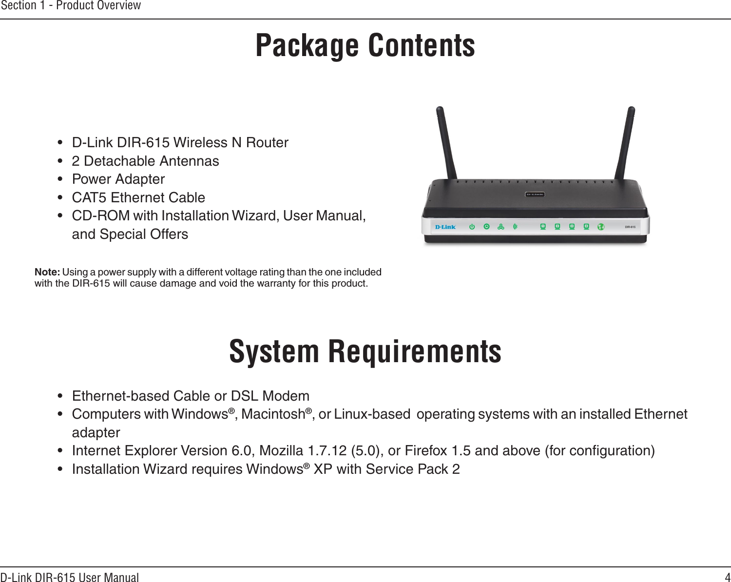 4D-Link DIR-615 User ManualSection 1 - Product Overview•  D-Link DIR-615 Wireless N Router•  2 Detachable Antennas•  Power Adapter•  CAT5 Ethernet Cable•  CD-ROM with Installation Wizard, User Manual, and Special OffersSystem Requirements•  Ethernet-based Cable or DSL Modem•  Computers with Windows®, Macintosh®, or Linux-based  operating systems with an installed Ethernet adapter•  Internet Explorer Version 6.0, Mozilla 1.7.12 (5.0), or Firefox 1.5 and above (for conﬁguration)•  Installation Wizard requires Windows® XP with Service Pack 2Product OverviewPackage ContentsNote: Using a power supply with a different voltage rating than the one included with the DIR-615 will cause damage and void the warranty for this product.