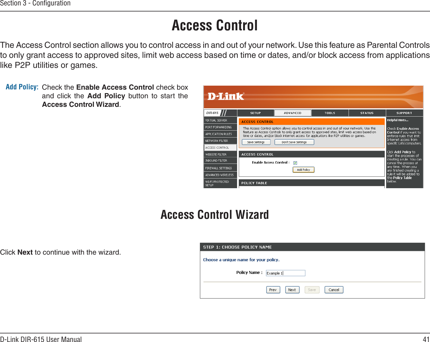 41D-Link DIR-615 User ManualSection 3 - ConﬁgurationAccess ControlCheck the Enable Access Control check box and  click  the  Add  Policy  button  to  start  the Access Control Wizard. Add Policy:The Access Control section allows you to control access in and out of your network. Use this feature as Parental Controls to only grant access to approved sites, limit web access based on time or dates, and/or block access from applications like P2P utilities or games.Click Next to continue with the wizard.Access Control Wizard