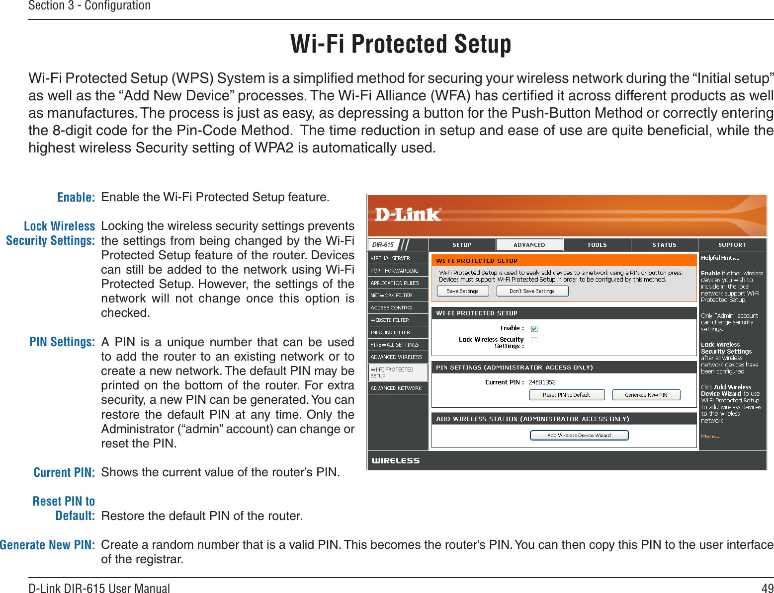 49D-Link DIR-615 User ManualSection 3 - ConﬁgurationEnable the Wi-Fi Protected Setup feature. Locking the wireless security settings prevents the settings from being changed by the Wi-Fi Protected Setup feature of the router. Devices can still be added to the network using Wi-Fi Protected Setup. However, the settings of the network  will  not  change  once  this  option  is checked.A  PIN  is  a  unique  number  that  can  be  used to add the router to an existing network or to create a new network. The default PIN may be printed  on the bottom  of the router. For extra security, a new PIN can be generated. You can restore  the  default  PIN  at  any  time.  Only  the Administrator (“admin” account) can change or reset the PIN. Shows the current value of the router’s PIN. Restore the default PIN of the router. Create a random number that is a valid PIN. This becomes the router’s PIN. You can then copy this PIN to the user interface of the registrar. Enable:Lock Wireless Security Settings:PIN Settings:Current PIN:Reset PIN to Default:Generate New PIN:Wi-Fi Protected SetupWi-Fi Protected Setup (WPS) System is a simpliﬁed method for securing your wireless network during the “Initial setup” as well as the “Add New Device” processes. The Wi-Fi Alliance (WFA) has certiﬁed it across different products as well as manufactures. The process is just as easy, as depressing a button for the Push-Button Method or correctly entering the 8-digit code for the Pin-Code Method.  The time reduction in setup and ease of use are quite beneﬁcial, while the highest wireless Security setting of WPA2 is automatically used.