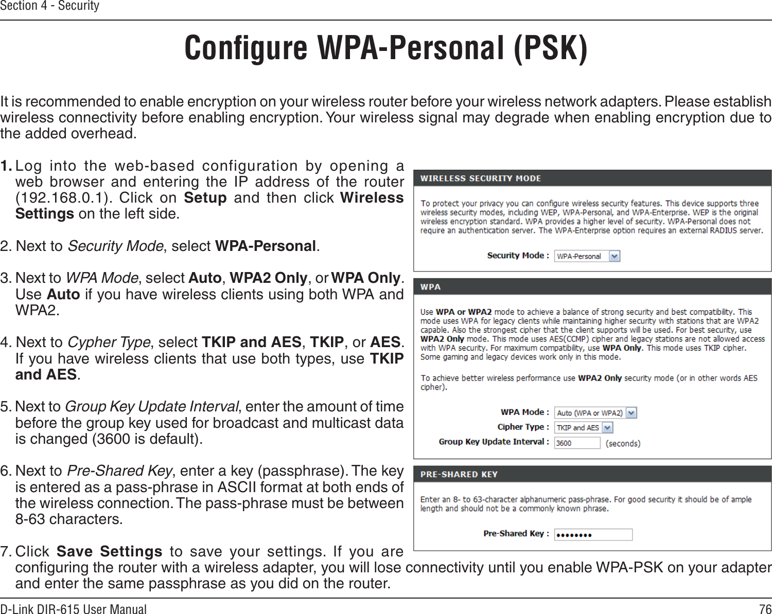 76D-Link DIR-615 User ManualSection 4 - SecurityConﬁgure WPA-Personal (PSK)It is recommended to enable encryption on your wireless router before your wireless network adapters. Please establish wireless connectivity before enabling encryption. Your wireless signal may degrade when enabling encryption due to the added overhead.1. Log  into  the  web-based  configuration  by  opening  a web  browser  and  entering  the  IP  address  of  the  router (192.168.0.1).  Click  on  Setup  and  then  click Wireless Settings on the left side.2. Next to Security Mode, select WPA-Personal.3. Next to WPA Mode, select Auto, WPA2 Only, or WPA Only. Use Auto if you have wireless clients using both WPA and WPA2.4. Next to Cypher Type, select TKIP and AES, TKIP, or AES. If you have wireless clients that use both types, use TKIP and AES.5. Next to Group Key Update Interval, enter the amount of time before the group key used for broadcast and multicast data is changed (3600 is default).6. Next to Pre-Shared Key, enter a key (passphrase). The key is entered as a pass-phrase in ASCII format at both ends of the wireless connection. The pass-phrase must be between 8-63 characters. 7. Click  Save  Settings  to  save  your  settings.  If  you  are conﬁguring the router with a wireless adapter, you will lose connectivity until you enable WPA-PSK on your adapter and enter the same passphrase as you did on the router.