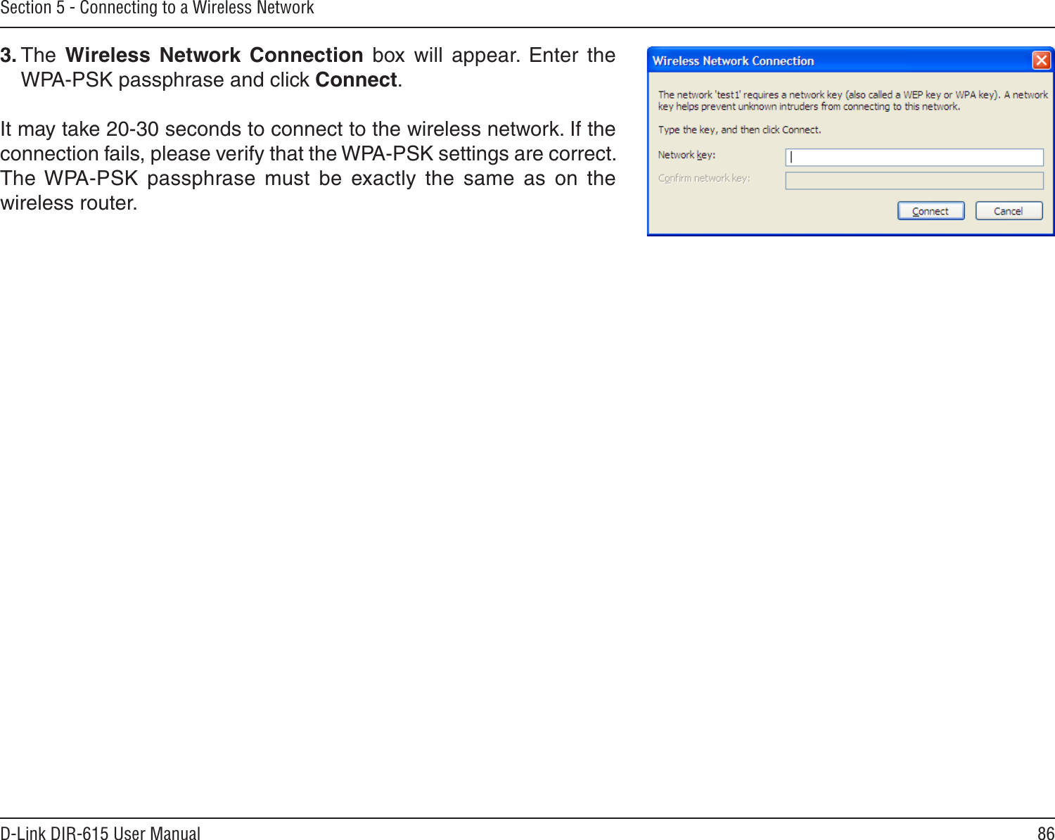 86D-Link DIR-615 User ManualSection 5 - Connecting to a Wireless Network3. The  Wireless  Network  Connection  box  will  appear.  Enter  the WPA-PSK passphrase and click Connect.It may take 20-30 seconds to connect to the wireless network. If the connection fails, please verify that the WPA-PSK settings are correct. The WPA-PSK  passphrase  must  be  exactly  the  same  as  on  the wireless router.