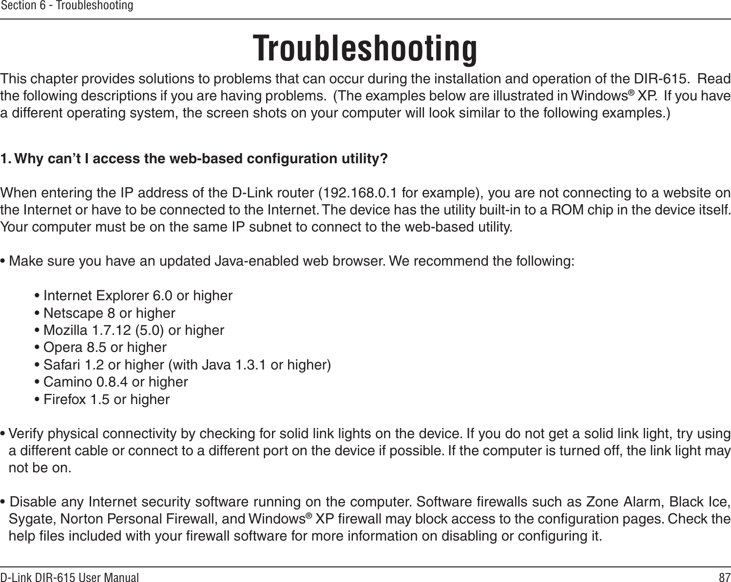 87D-Link DIR-615 User ManualSection 6 - TroubleshootingTroubleshootingThis chapter provides solutions to problems that can occur during the installation and operation of the DIR-615.  Read the following descriptions if you are having problems.  (The examples below are illustrated in Windows® XP.  If you have a different operating system, the screen shots on your computer will look similar to the following examples.)1. Why can’t I access the web-based conﬁguration utility?When entering the IP address of the D-Link router (192.168.0.1 for example), you are not connecting to a website on the Internet or have to be connected to the Internet. The device has the utility built-in to a ROM chip in the device itself. Your computer must be on the same IP subnet to connect to the web-based utility. • Make sure you have an updated Java-enabled web browser. We recommend the following: • Internet Explorer 6.0 or higher • Netscape 8 or higher • Mozilla 1.7.12 (5.0) or higher • Opera 8.5 or higher • Safari 1.2 or higher (with Java 1.3.1 or higher) • Camino 0.8.4 or higher • Firefox 1.5 or higher • Verify physical connectivity by checking for solid link lights on the device. If you do not get a solid link light, try using a different cable or connect to a different port on the device if possible. If the computer is turned off, the link light may not be on.• Disable any Internet security software running on the computer. Software ﬁrewalls such as Zone Alarm, Black Ice, Sygate, Norton Personal Firewall, and Windows® XP ﬁrewall may block access to the conﬁguration pages. Check the help ﬁles included with your ﬁrewall software for more information on disabling or conﬁguring it.