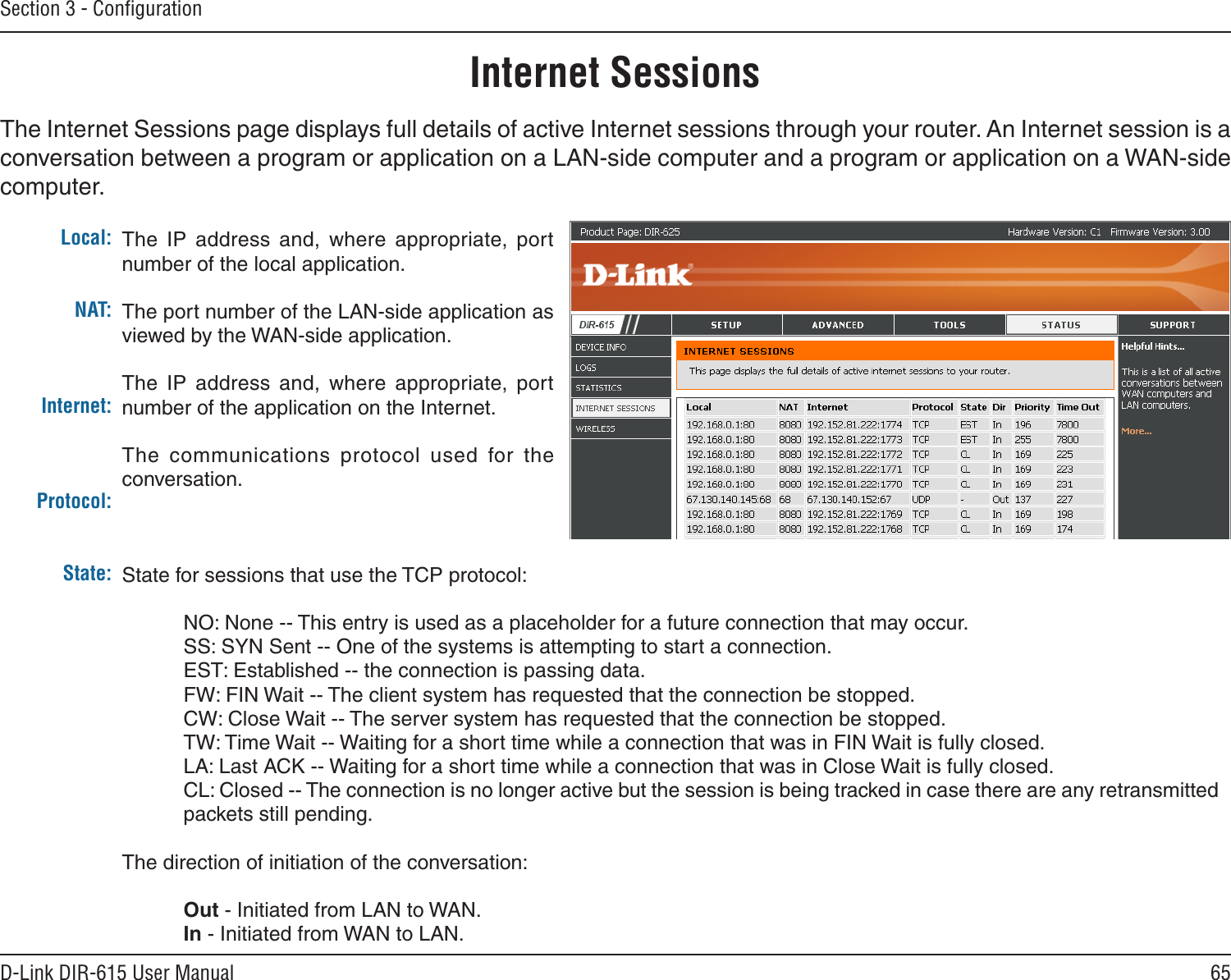 65D-Link DIR-615 User ManualSection 3 - ConﬁgurationInternet SessionsThe Internet Sessions page displays full details of active Internet sessions through your router. An Internet session is a conversation between a program or application on a LAN-side computer and a program or application on a WAN-side computer. Local:NAT:Internet:Protocol:State:The  IP  address  and,  where  appropriate,  port number of the local application. The port number of the LAN-side application as viewed by the WAN-side application. The  IP  address  and,  where  appropriate,  port number of the application on the Internet. The  communications  protocol  used  for  the conversation. State for sessions that use the TCP protocol:  NO: None -- This entry is used as a placeholder for a future connection that may occur.  SS: SYN Sent -- One of the systems is attempting to start a connection.  EST: Established -- the connection is passing data.  FW: FIN Wait -- The client system has requested that the connection be stopped.  CW: Close Wait -- The server system has requested that the connection be stopped.  TW: Time Wait -- Waiting for a short time while a connection that was in FIN Wait is fully closed.  LA: Last ACK -- Waiting for a short time while a connection that was in Close Wait is fully closed. CL: Closed -- The connection is no longer active but the session is being tracked in case there are any retransmitted packets still pending.The direction of initiation of the conversation:   Out - Initiated from LAN to WAN.  In - Initiated from WAN to LAN.
