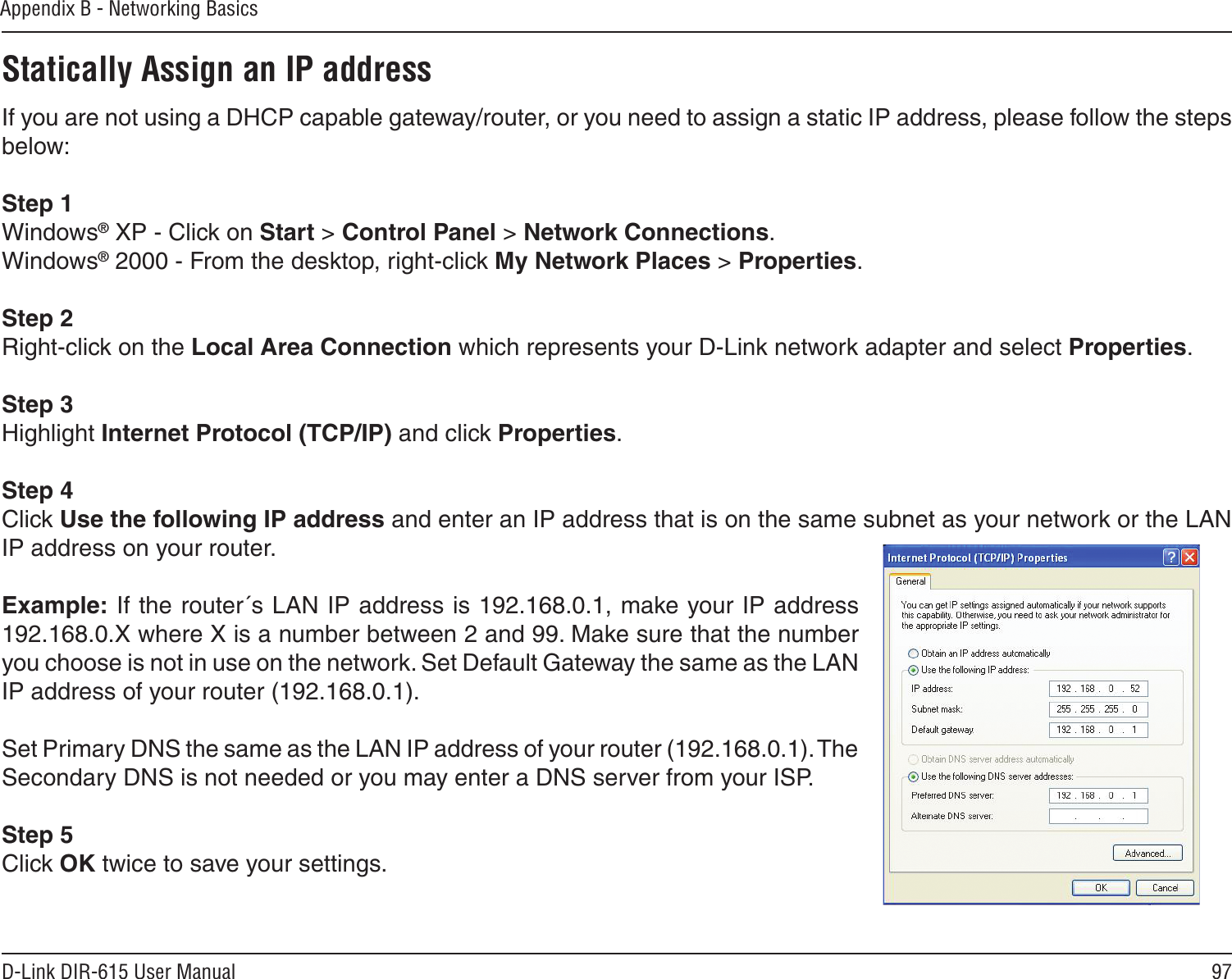 97D-Link DIR-615 User ManualAppendix B - Networking BasicsStatically Assign an IP addressIf you are not using a DHCP capable gateway/router, or you need to assign a static IP address, please follow the steps below:Step 1Windows® XP - Click on Start &gt; Control Panel &gt; Network Connections.Windows® 2000 - From the desktop, right-click My Network Places &gt; Properties.Step 2Right-click on the Local Area Connection which represents your D-Link network adapter and select Properties.Step 3Highlight Internet Protocol (TCP/IP) and click Properties.Step 4Click Use the following IP address and enter an IP address that is on the same subnet as your network or the LAN IP address on your router. Example: If the router´s LAN IP address is 192.168.0.1, make your IP address 192.168.0.X where X is a number between 2 and 99. Make sure that the number you choose is not in use on the network. Set Default Gateway the same as the LAN IP address of your router (192.168.0.1). Set Primary DNS the same as the LAN IP address of your router (192.168.0.1). The Secondary DNS is not needed or you may enter a DNS server from your ISP.Step 5Click OK twice to save your settings.