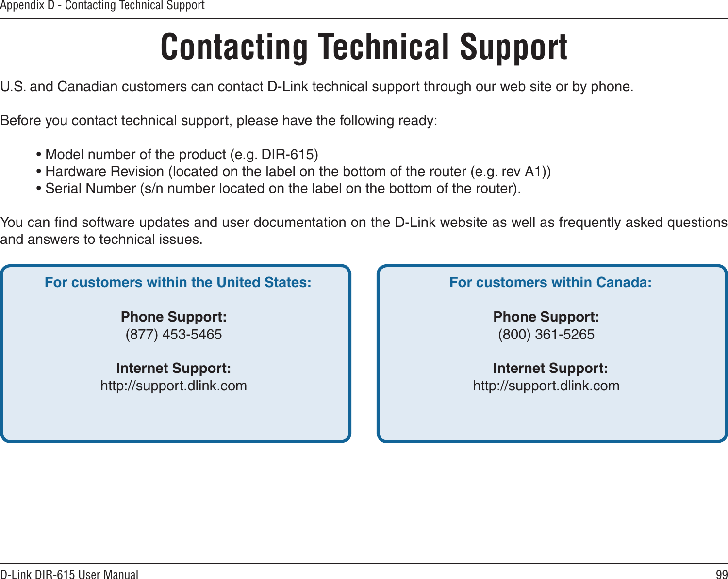 99D-Link DIR-615 User ManualAppendix D - Contacting Technical SupportContacting Technical SupportU.S. and Canadian customers can contact D-Link technical support through our web site or by phone.Before you contact technical support, please have the following ready:  • Model number of the product (e.g. DIR-615)  • Hardware Revision (located on the label on the bottom of the router (e.g. rev A1))  • Serial Number (s/n number located on the label on the bottom of the router). You can ﬁnd software updates and user documentation on the D-Link website as well as frequently asked questions and answers to technical issues.For customers within the United States: Phone Support:(877) 453-5465Internet Support:http://support.dlink.com For customers within Canada: Phone Support:(800) 361-5265 Internet Support:http://support.dlink.com