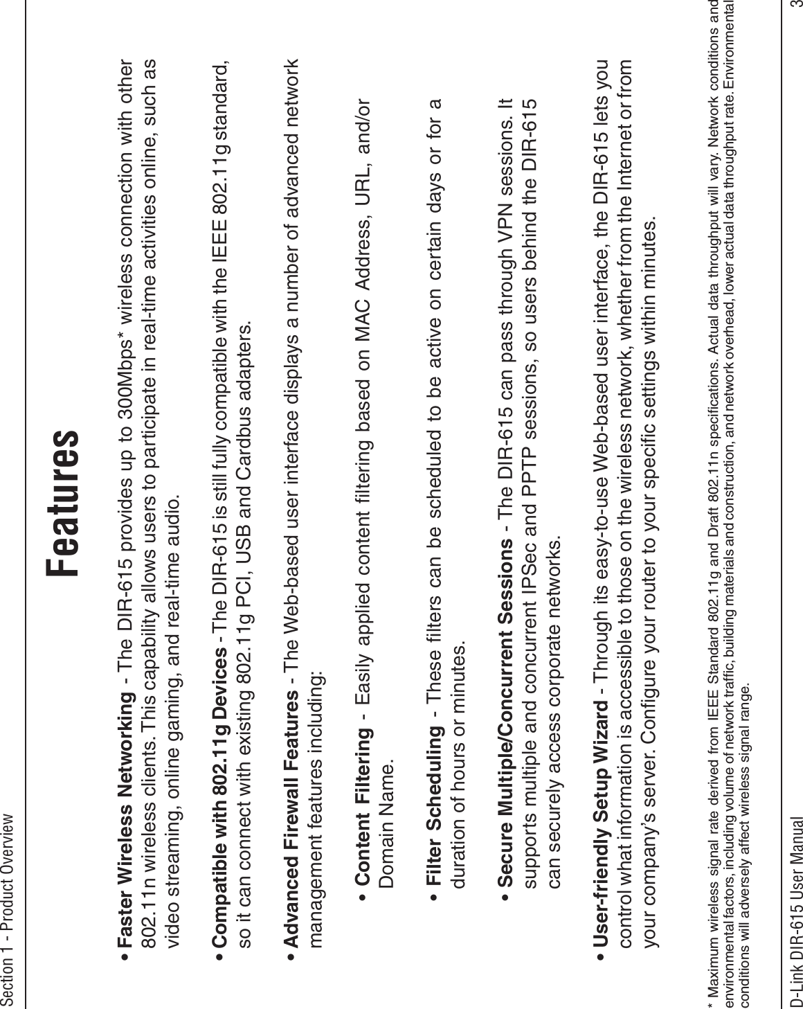 3D-Link DIR-615 User ManualSection 1 - Product Overview• Faster Wireless Networking - The DIR-615 provides up to 300Mbps* wireless connection with other 802.11n wireless clients. This capability allows users to participate in real-time activities online, such as video streaming, online gaming, and real-time audio. • Compatible with 802.11g Devices - The DIR-615 is still fully compatible with the IEEE 802.11g standard, so it can connect with existing 802.11g PCI, USB and Cardbus adapters.• Advanced Firewall Features - The Web-based user interface displays a number of advanced network management features including: •Content Filtering - Easily applied content ﬁltering based on MAC Address, URL, and/or Domain Name.•Filter Scheduling - These ﬁlters can be scheduled to be active on certain days or for a duration of hours or minutes.•Secure Multiple/Concurrent Sessions - The DIR-615 can pass through VPN sessions. It supports multiple and concurrent IPSec and PPTP sessions, so users behind the DIR-615 can securely access corporate networks.• User-friendly Setup Wizard - Through its easy-to-use Web-based user interface, the DIR-615 lets you control what information is accessible to those on the wireless network, whether from the Internet or from your company’s server. Conﬁgure your router to your speciﬁc settings within minutes.* Maximum wireless signal rate derived from IEEE Standard 802.11g and Draft 802.11n speciﬁcations. Actual data throughput will vary. Network conditions and environmental factors, including volume of network trafﬁc, building materials and construction, and network overhead, lower actual data throughput rate. Environmental conditions will adversely affect wireless signal range.Features