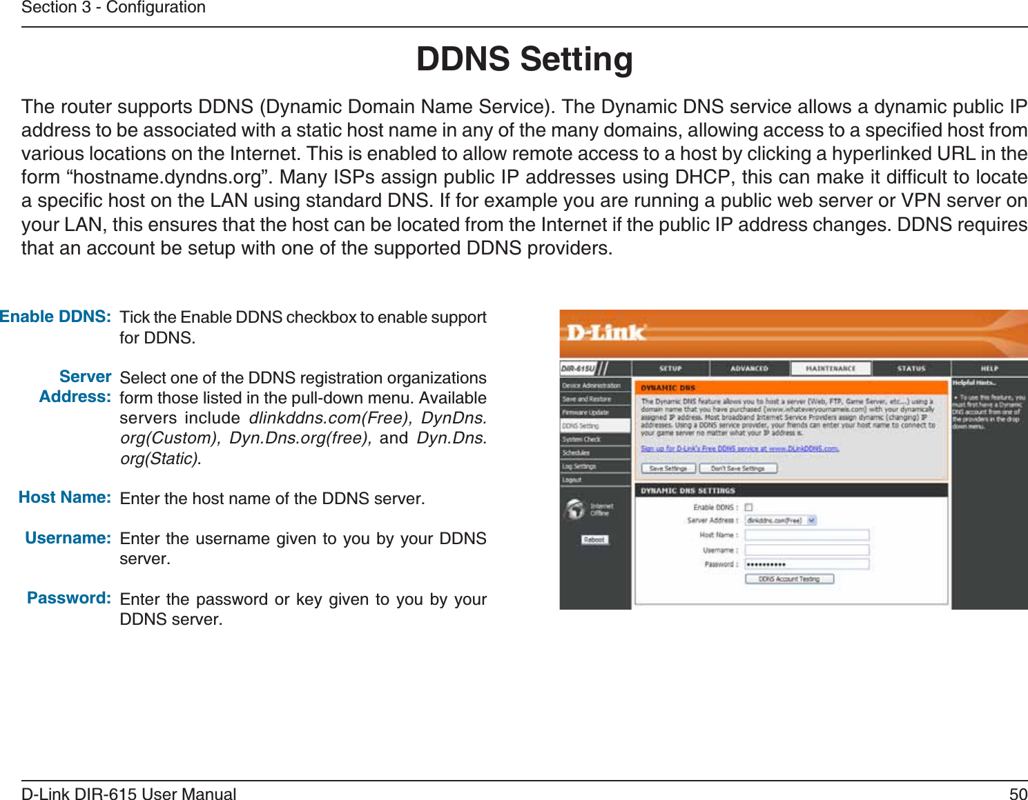 50D-Link DIR-615 User Manual5GEVKQP%QPſIWTCVKQP&amp;&amp;055GVVKPI6KEMVJG&apos;PCDNG&amp;&amp;05EJGEMDQZVQGPCDNGUWRRQTVfor DDNS.Select one of the DDNS registration organizations form those listed in the pull-down menu. Available servers include dlinkddns.com(Free), DynDns.org(Custom), Dyn.Dns.org(free), and  Dyn.Dns.org(Static).Enter the host name of the DDNS server.Enter the username given to you by your DDNS server.Enter the password or key given to you by your DDNS server.&apos;PCDNG&amp;&amp;055GTXGT#FFTGUU*QUV0COG7UGTPCOG2CUUYQTFThe router supports DDNS (Dynamic Domain Name Service). The Dynamic DNS service allows a dynamic public IP CFFTGUUVQDGCUUQEKCVGFYKVJCUVCVKEJQUVPCOGKPCP[QHVJGOCP[FQOCKPUCNNQYKPICEEGUUVQCURGEKſGFJQUVHTQOvarious locations on the Internet. This is enabled to allow remote access to a host by clicking a hyperlinked URL in the HQTOőJQUVPCOGF[PFPUQTIŒ/CP[+52UCUUKIPRWDNKE+2CFFTGUUGUWUKPI&amp;*%2VJKUECPOCMGKVFKHſEWNVVQNQECVGCURGEKſEJQUVQPVJG.#0WUKPIUVCPFCTF&amp;05+HHQTGZCORNG[QWCTGTWPPKPICRWDNKEYGDUGTXGTQT820UGTXGTQP[QWT.#0VJKUGPUWTGUVJCVVJGJQUVECPDGNQECVGFHTQOVJG+PVGTPGVKHVJGRWDNKE+2CFFTGUUEJCPIGU&amp;&amp;05TGSWKTGUthat an account be setup with one of the supported DDNS providers.