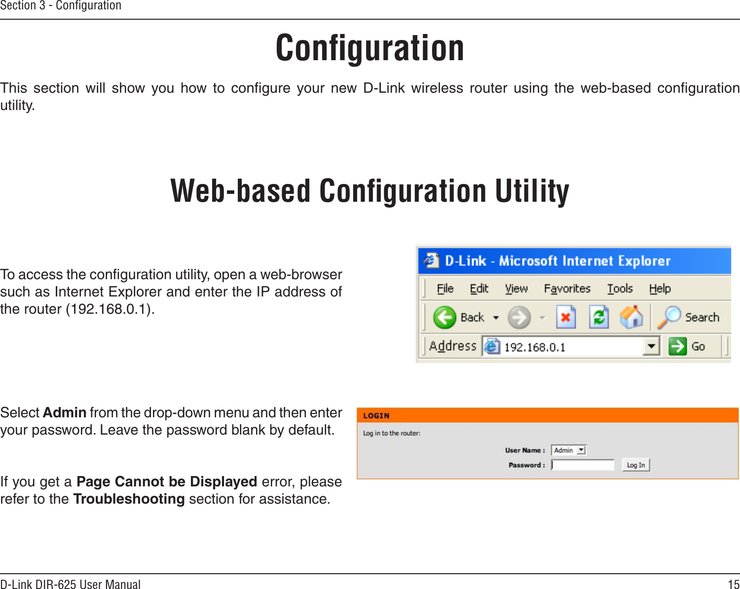 15D-Link DIR-625 User ManualSection 3 - ConﬁgurationConﬁgurationThis  section  will  show  you  how  to  conﬁgure  your  new  D-Link  wireless  router  using  the  web-based  conﬁguration utility.Web-based Conﬁguration UtilityTo access the conﬁguration utility, open a web-browser such as Internet Explorer and enter the IP address of the router (192.168.0.1).Select Admin from the drop-down menu and then enter your password. Leave the password blank by default.If you get a Page Cannot be Displayed error, please refer to the Troubleshooting section for assistance.