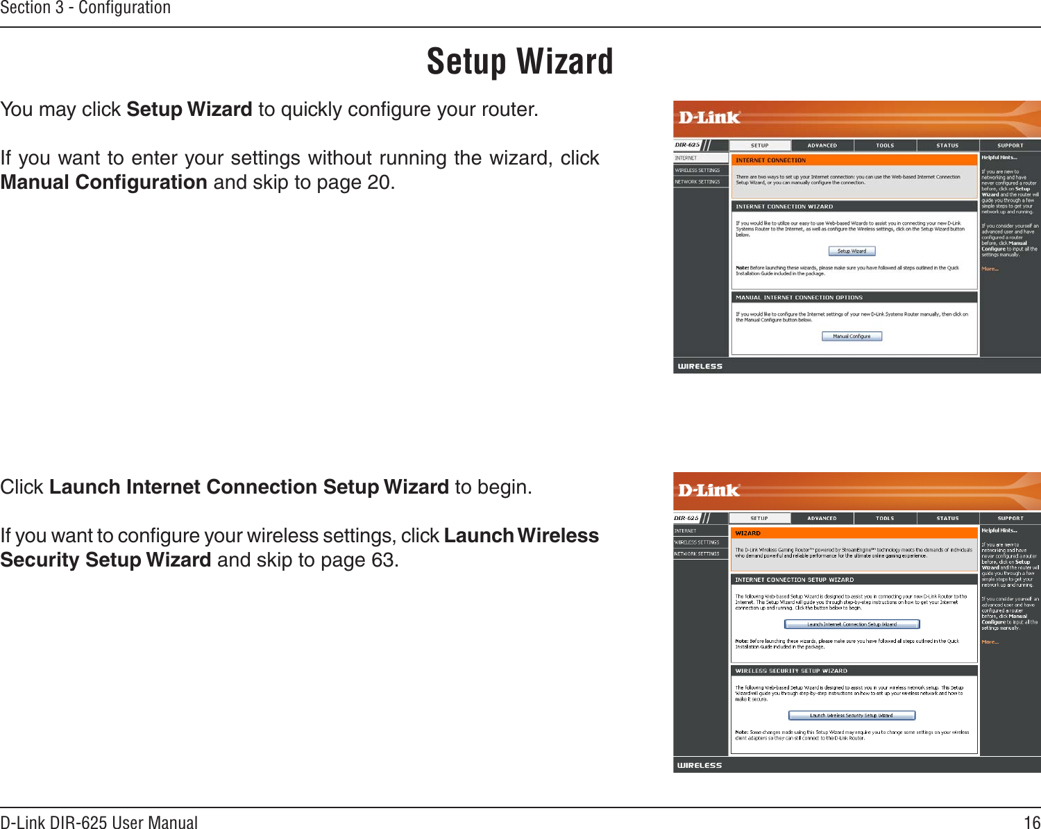 16D-Link DIR-625 User ManualSection 3 - ConﬁgurationSetup WizardYou may click Setup Wizard to quickly conﬁgure your router.If you want to enter your settings without running the wizard, click Manual Conﬁguration and skip to page 20.Click Launch Internet Connection Setup Wizard to begin.If you want to conﬁgure your wireless settings, click Launch Wireless Security Setup Wizard and skip to page 63.