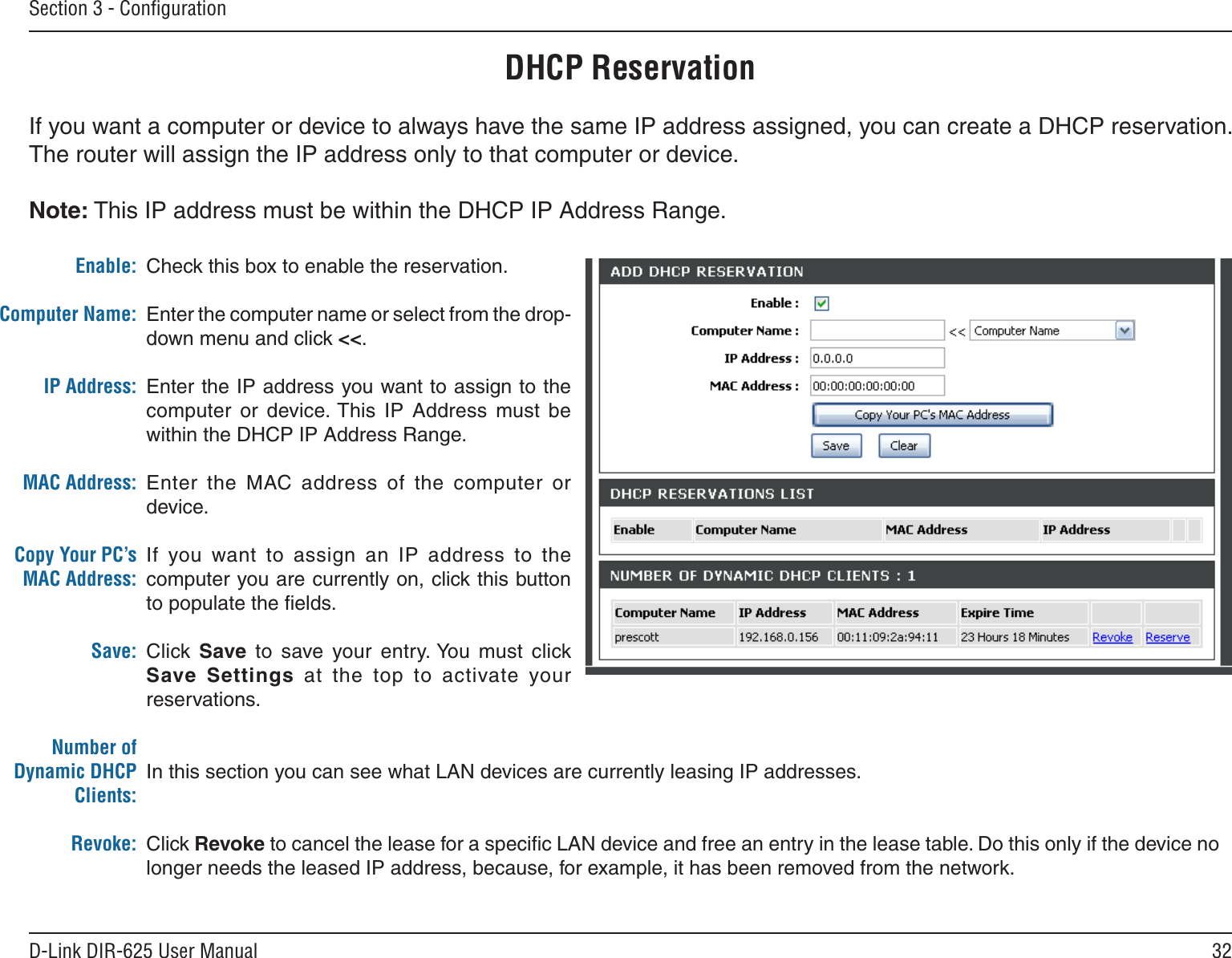 32D-Link DIR-625 User ManualSection 3 - ConﬁgurationDHCP ReservationIf you want a computer or device to always have the same IP address assigned, you can create a DHCP reservation. The router will assign the IP address only to that computer or device. Note: This IP address must be within the DHCP IP Address Range.Check this box to enable the reservation.Enter the computer name or select from the drop-down menu and click &lt;&lt;.Enter the IP address you want to assign to the computer  or  device. This  IP  Address  must  be within the DHCP IP Address Range.Enter  the  MAC address  of  the  computer  or device.If  you  want  to  assign  an  IP  address  to  the computer you are currently on, click this button to populate the ﬁelds. Click  Save  to  save  your  entry. You  must  click Save  Settings  at  the  top  to  activate  your reservations. In this section you can see what LAN devices are currently leasing IP addresses.Click Revoke to cancel the lease for a speciﬁc LAN device and free an entry in the lease table. Do this only if the device no longer needs the leased IP address, because, for example, it has been removed from the network.Enable:Computer Name:IP Address:MAC Address:Copy Your PC’s MAC Address:Save:Number of Dynamic DHCP Clients:Revoke: