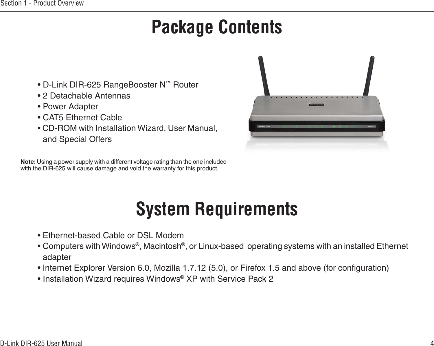 4D-Link DIR-625 User ManualSection 1 - Product Overview• D-Link DIR-625 RangeBooster N™ Router• 2 Detachable Antennas• Power Adapter• CAT5 Ethernet Cable• CD-ROM with Installation Wizard, User Manual, and Special OffersSystem Requirements• Ethernet-based Cable or DSL Modem• Computers with Windows®, Macintosh®, or Linux-based  operating systems with an installed Ethernet adapter• Internet Explorer Version 6.0, Mozilla 1.7.12 (5.0), or Firefox 1.5 and above (for conﬁguration)• Installation Wizard requires Windows® XP with Service Pack 2Product OverviewPackage ContentsNote: Using a power supply with a different voltage rating than the one included with the DIR-625 will cause damage and void the warranty for this product.