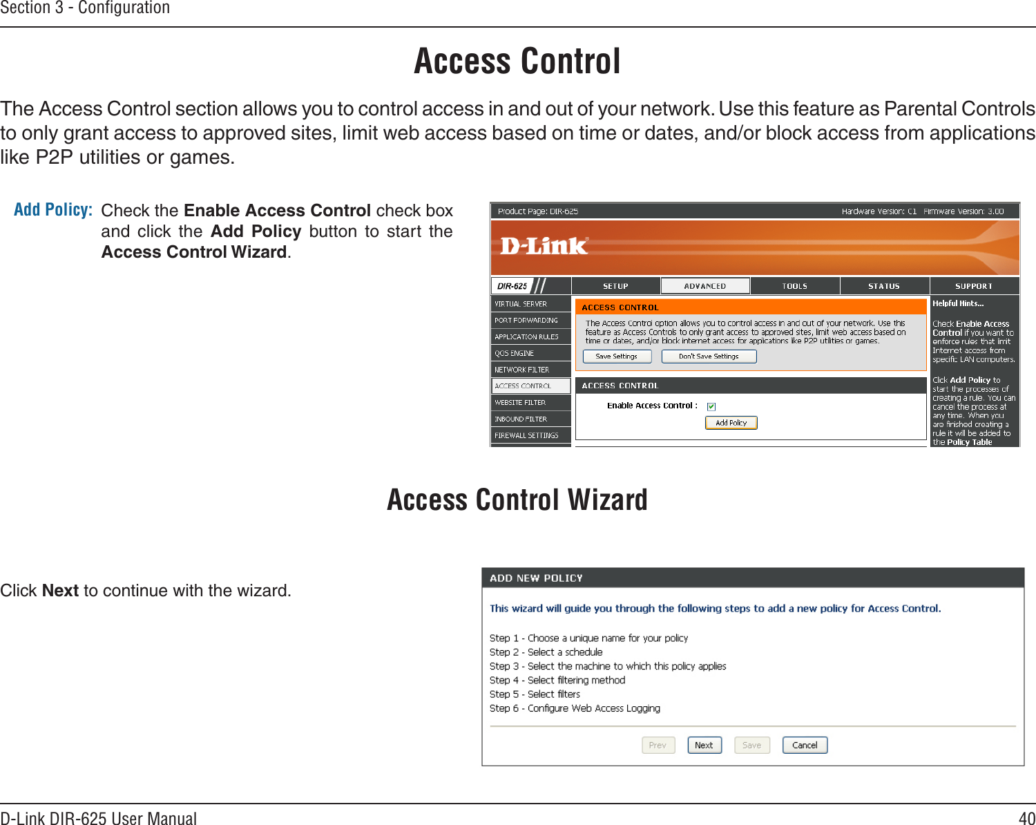 40D-Link DIR-625 User ManualSection 3 - ConﬁgurationAccess ControlCheck the Enable Access Control check box and  click  the  Add  Policy  button  to  start  the Access Control Wizard. Add Policy:The Access Control section allows you to control access in and out of your network. Use this feature as Parental Controls to only grant access to approved sites, limit web access based on time or dates, and/or block access from applications like P2P utilities or games.Click Next to continue with the wizard.Access Control Wizard