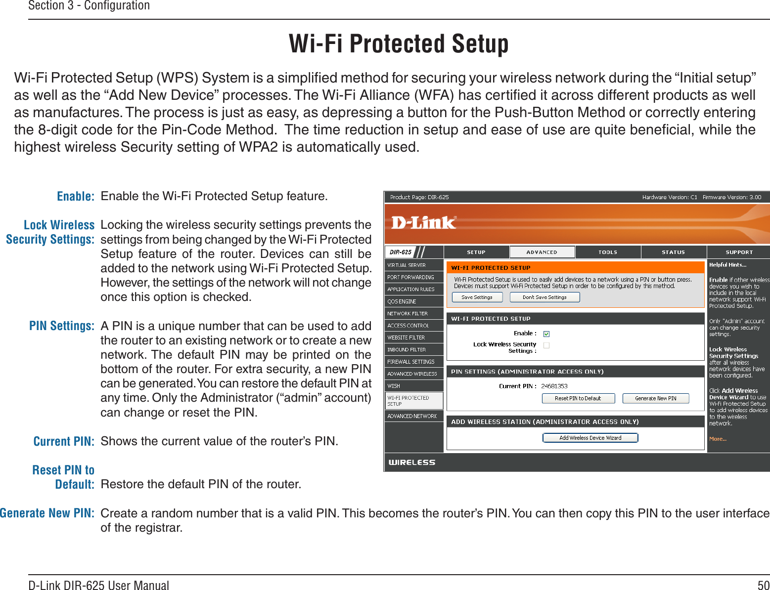 50D-Link DIR-625 User ManualSection 3 - ConﬁgurationEnable the Wi-Fi Protected Setup feature. Locking the wireless security settings prevents the settings from being changed by the Wi-Fi Protected Setup  feature  of  the  router.  Devices  can  still  be added to the network using Wi-Fi Protected Setup. However, the settings of the network will not change once this option is checked.A PIN is a unique number that can be used to add the router to an existing network or to create a new network. The  default PIN  may  be  printed  on  the bottom of the router. For extra security, a new PIN can be generated. You can restore the default PIN at any time. Only the Administrator (“admin” account) can change or reset the PIN. Shows the current value of the router’s PIN. Restore the default PIN of the router. Create a random number that is a valid PIN. This becomes the router’s PIN. You can then copy this PIN to the user interface of the registrar.Enable:Lock Wireless Security Settings:PIN Settings:Current PIN:Reset PIN to Default:Generate New PIN:Wi-Fi Protected SetupWi-Fi Protected Setup (WPS) System is a simpliﬁed method for securing your wireless network during the “Initial setup” as well as the “Add New Device” processes. The Wi-Fi Alliance (WFA) has certiﬁed it across different products as well as manufactures. The process is just as easy, as depressing a button for the Push-Button Method or correctly entering the 8-digit code for the Pin-Code Method.  The time reduction in setup and ease of use are quite beneﬁcial, while the highest wireless Security setting of WPA2 is automatically used.