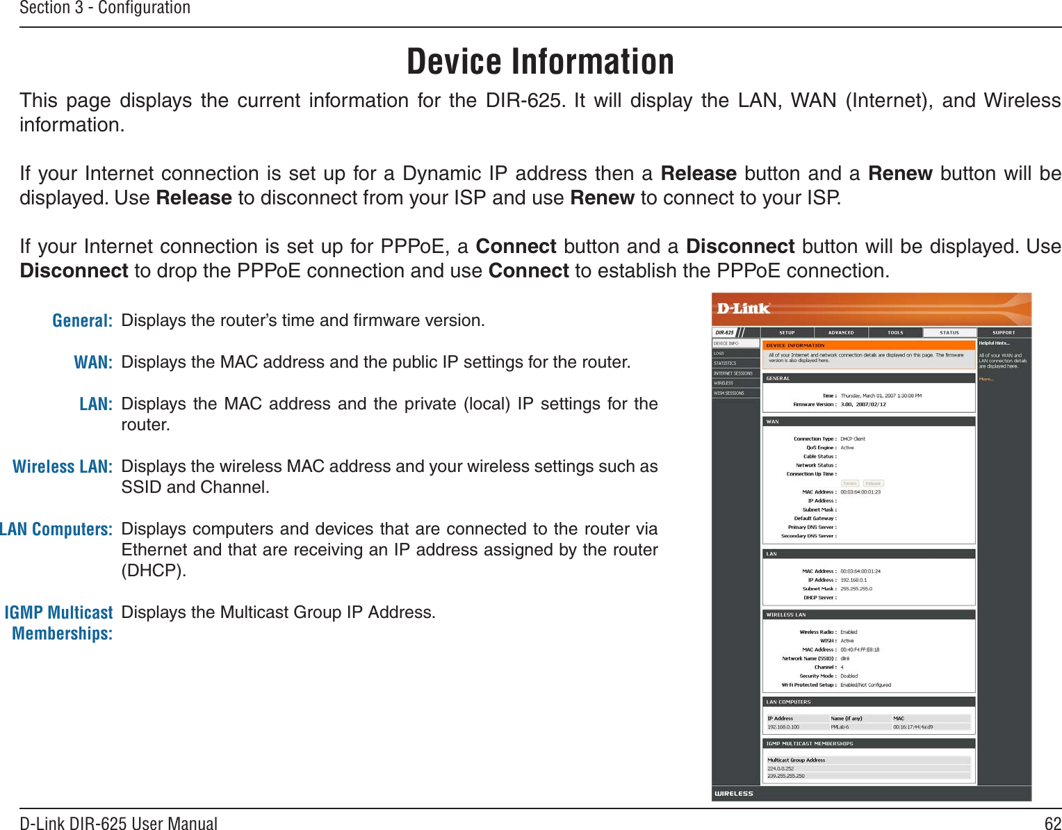62D-Link DIR-625 User ManualSection 3 - ConﬁgurationThis  page  displays  the  current  information  for  the  DIR-625.  It  will  display  the  LAN, WAN  (Internet),  and Wireless information.If your Internet connection is set up for a Dynamic IP address then a Release button and a Renew button will be displayed. Use Release to disconnect from your ISP and use Renew to connect to your ISP. If your Internet connection is set up for PPPoE, a Connect button and a Disconnect button will be displayed. Use Disconnect to drop the PPPoE connection and use Connect to establish the PPPoE connection.Displays the router’s time and ﬁrmware version.Displays the MAC address and the public IP settings for the router.Displays  the  MAC address and the  private  (local)  IP settings for  the router.Displays the wireless MAC address and your wireless settings such as SSID and Channel.Displays computers and devices that are connected to the router via Ethernet and that are receiving an IP address assigned by the router (DHCP). Displays the Multicast Group IP Address.General:WAN:LAN:Wireless LAN:LAN Computers:IGMP Multicast Memberships:Device Information