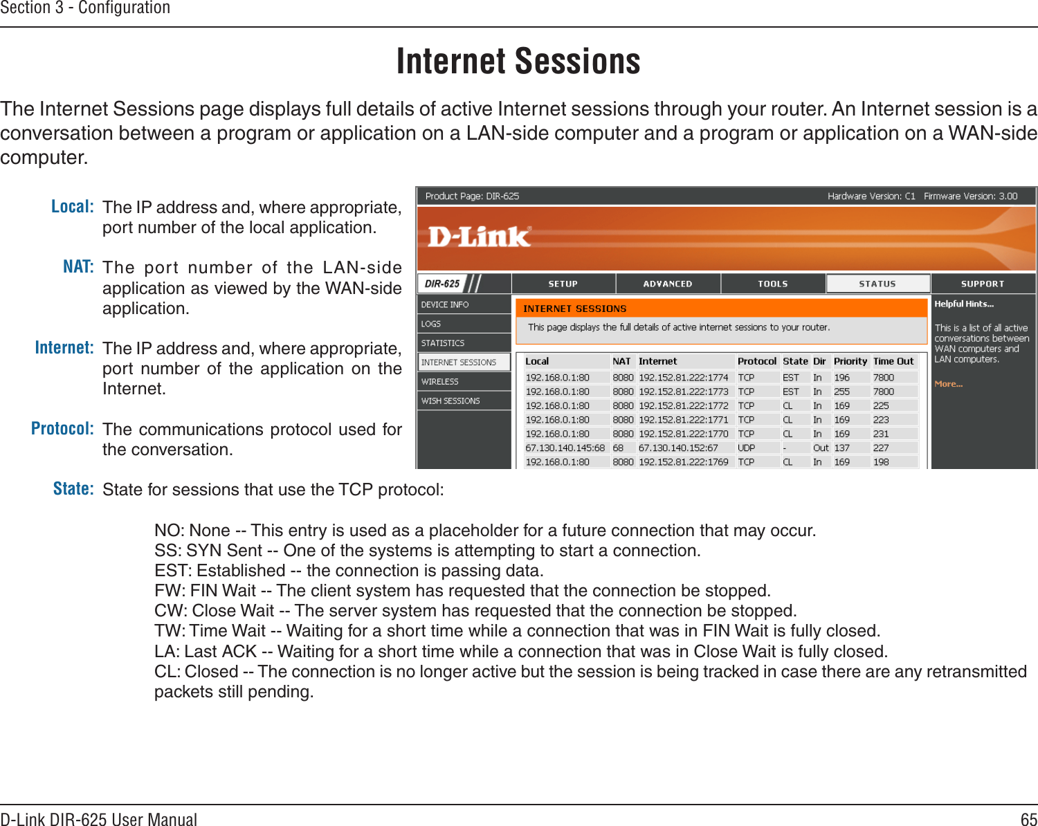 65D-Link DIR-625 User ManualSection 3 - ConﬁgurationInternet SessionsThe Internet Sessions page displays full details of active Internet sessions through your router. An Internet session is a conversation between a program or application on a LAN-side computer and a program or application on a WAN-side computer. Local:NAT:Internet:Protocol:State:The IP address and, where appropriate, port number of the local application. The  port  number  of  the  LAN-side application as viewed by the WAN-side application. The IP address and, where appropriate, port  number  of  the  application  on  the Internet. The communications protocol used  for the conversation. State for sessions that use the TCP protocol:  NO: None -- This entry is used as a placeholder for a future connection that may occur.  SS: SYN Sent -- One of the systems is attempting to start a connection.  EST: Established -- the connection is passing data.  FW: FIN Wait -- The client system has requested that the connection be stopped.  CW: Close Wait -- The server system has requested that the connection be stopped.  TW: Time Wait -- Waiting for a short time while a connection that was in FIN Wait is fully closed.  LA: Last ACK -- Waiting for a short time while a connection that was in Close Wait is fully closed. CL: Closed -- The connection is no longer active but the session is being tracked in case there are any retransmitted packets still pending.