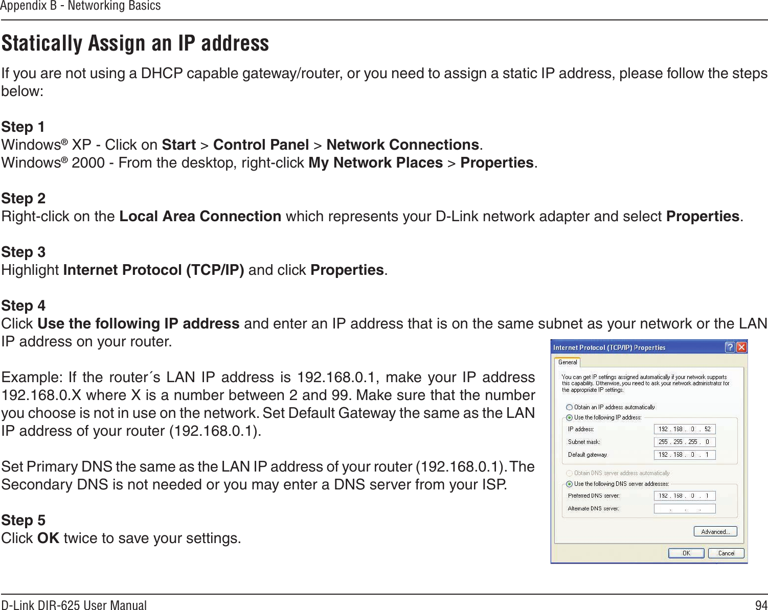 94D-Link DIR-625 User ManualAppendix B - Networking BasicsStatically Assign an IP addressIf you are not using a DHCP capable gateway/router, or you need to assign a static IP address, please follow the steps below:Step 1Windows® XP - Click on Start &gt; Control Panel &gt; Network Connections.Windows® 2000 - From the desktop, right-click My Network Places &gt; Properties.Step 2Right-click on the Local Area Connection which represents your D-Link network adapter and select Properties.Step 3Highlight Internet Protocol (TCP/IP) and click Properties.Step 4Click Use the following IP address and enter an IP address that is on the same subnet as your network or the LAN IP address on your router. Example:  If  the  router´s  LAN  IP  address  is 192.168.0.1, make your IP  address 192.168.0.X where X is a number between 2 and 99. Make sure that the number you choose is not in use on the network. Set Default Gateway the same as the LAN IP address of your router (192.168.0.1). Set Primary DNS the same as the LAN IP address of your router (192.168.0.1). The Secondary DNS is not needed or you may enter a DNS server from your ISP.Step 5Click OK twice to save your settings.