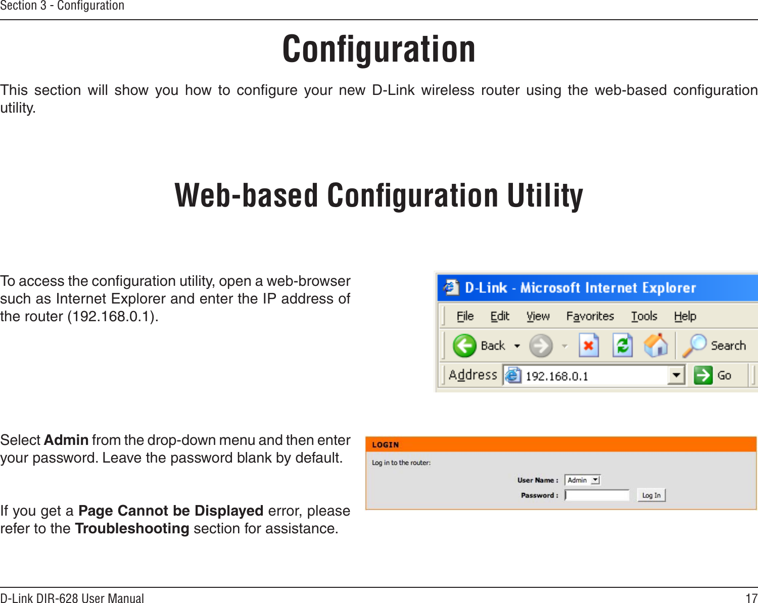 17D-Link DIR-628 User ManualSection 3 - ConﬁgurationConﬁgurationThis  section  will  show  you  how  to  conﬁgure  your  new  D-Link  wireless  router  using  the  web-based  conﬁguration utility.Web-based Conﬁguration UtilityTo access the conﬁguration utility, open a web-browser such as Internet Explorer and enter the IP address of the router (192.168.0.1).Select Admin from the drop-down menu and then enter your password. Leave the password blank by default.If you get a Page Cannot be Displayed error, please refer to the Troubleshooting section for assistance.