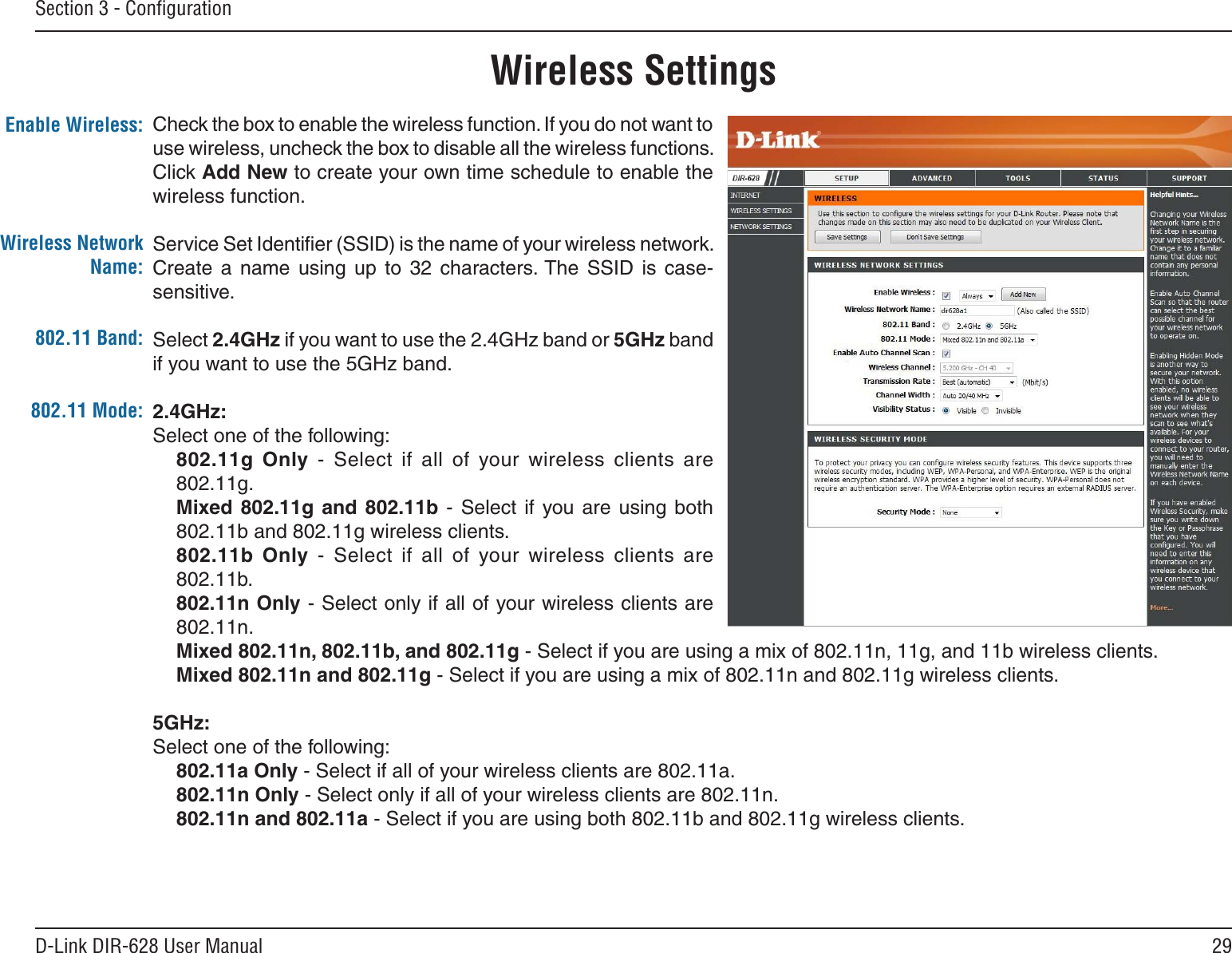 29D-Link DIR-628 User ManualSection 3 - ConﬁgurationWireless SettingsCheck the box to enable the wireless function. If you do not want to use wireless, uncheck the box to disable all the wireless functions. Click Add New to create your own time schedule to enable the wireless function. Service Set Identiﬁer (SSID) is the name of your wireless network. Create  a  name  using  up  to  32  characters. The  SSID  is  case-sensitive.Select 2.4GHz if you want to use the 2.4GHz band or 5GHz band if you want to use the 5GHz band. 2.4GHz:Select one of the following:802.11g  Only  -  Select  if  all  of  your  wireless  clients  are 802.11g.Mixed 802.11g  and  802.11b  - Select  if  you are  using both 802.11b and 802.11g wireless clients.802.11b  Only  -  Select  if  all  of  your  wireless  clients  are 802.11b.802.11n Only - Select only if all of your wireless clients are 802.11n.Mixed 802.11n, 802.11b, and 802.11g - Select if you are using a mix of 802.11n, 11g, and 11b wireless clients.Mixed 802.11n and 802.11g - Select if you are using a mix of 802.11n and 802.11g wireless clients.5GHz:Select one of the following:802.11a Only - Select if all of your wireless clients are 802.11a.802.11n Only - Select only if all of your wireless clients are 802.11n.802.11n and 802.11a - Select if you are using both 802.11b and 802.11g wireless clients.Enable Wireless:Wireless Network Name:802.11 Mode:802.11 Band: