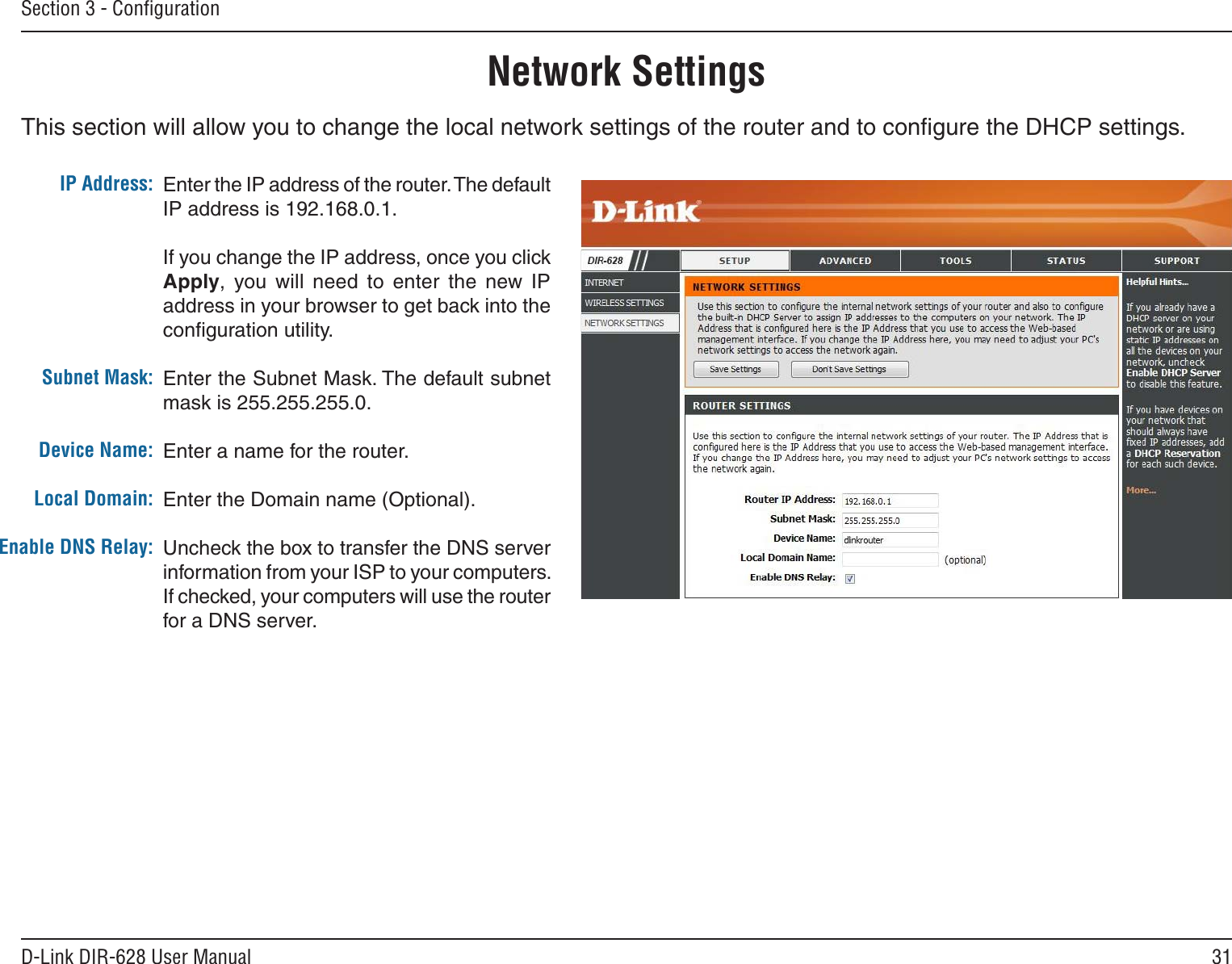31D-Link DIR-628 User ManualSection 3 - ConﬁgurationThis section will allow you to change the local network settings of the router and to conﬁgure the DHCP settings.Network SettingsEnter the IP address of the router. The default IP address is 192.168.0.1.If you change the IP address, once you click Apply,  you  will  need  to  enter  the  new  IP address in your browser to get back into the conﬁguration utility.Enter the Subnet Mask. The default subnet mask is 255.255.255.0.Enter a name for the router.Enter the Domain name (Optional).Uncheck the box to transfer the DNS server information from your ISP to your computers. If checked, your computers will use the router for a DNS server.IP Address:Subnet Mask:Device Name:Local Domain:Enable DNS Relay: