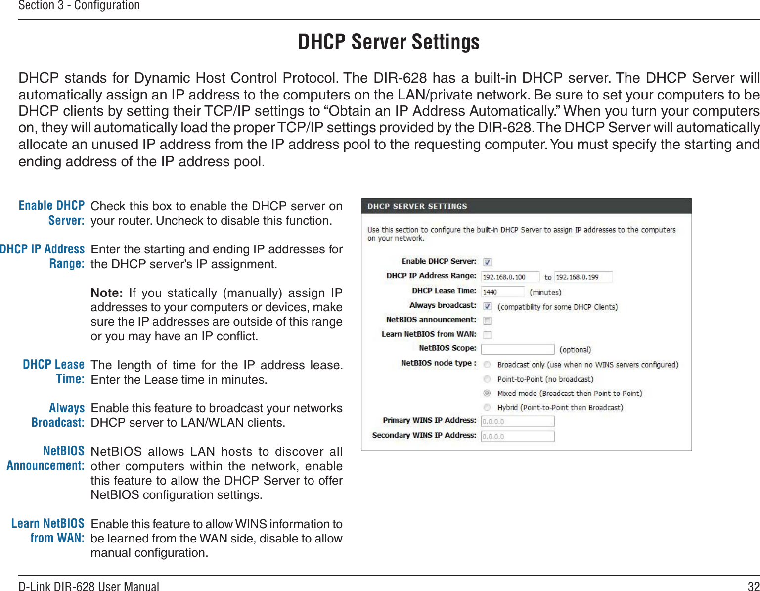 32D-Link DIR-628 User ManualSection 3 - ConﬁgurationCheck this box to enable the DHCP server on your router. Uncheck to disable this function.Enter the starting and ending IP addresses for the DHCP server’s IP assignment.Note:  If  you  statically  (manually)  assign  IP addresses to your computers or devices, make sure the IP addresses are outside of this range or you may have an IP conﬂict. The  length  of  time  for  the  IP  address  lease. Enter the Lease time in minutes.Enable this feature to broadcast your networks DHCP server to LAN/WLAN clients.NetBIOS  allows  LAN  hosts  to  discover  all other  computers  within  the  network,  enable this feature to allow the DHCP Server to offer NetBIOS conﬁguration settings.Enable this feature to allow WINS information to be learned from the WAN side, disable to allow manual conﬁguration.Enable DHCP Server:DHCP IP Address Range:DHCP Lease Time:Always Broadcast:NetBIOS Announcement:Learn NetBIOS from WAN:DHCP Server SettingsDHCP stands for Dynamic Host Control Protocol. The DIR-628 has a built-in DHCP server. The DHCP Server will automatically assign an IP address to the computers on the LAN/private network. Be sure to set your computers to be DHCP clients by setting their TCP/IP settings to “Obtain an IP Address Automatically.” When you turn your computers on, they will automatically load the proper TCP/IP settings provided by the DIR-628. The DHCP Server will automatically allocate an unused IP address from the IP address pool to the requesting computer. You must specify the starting and ending address of the IP address pool.
