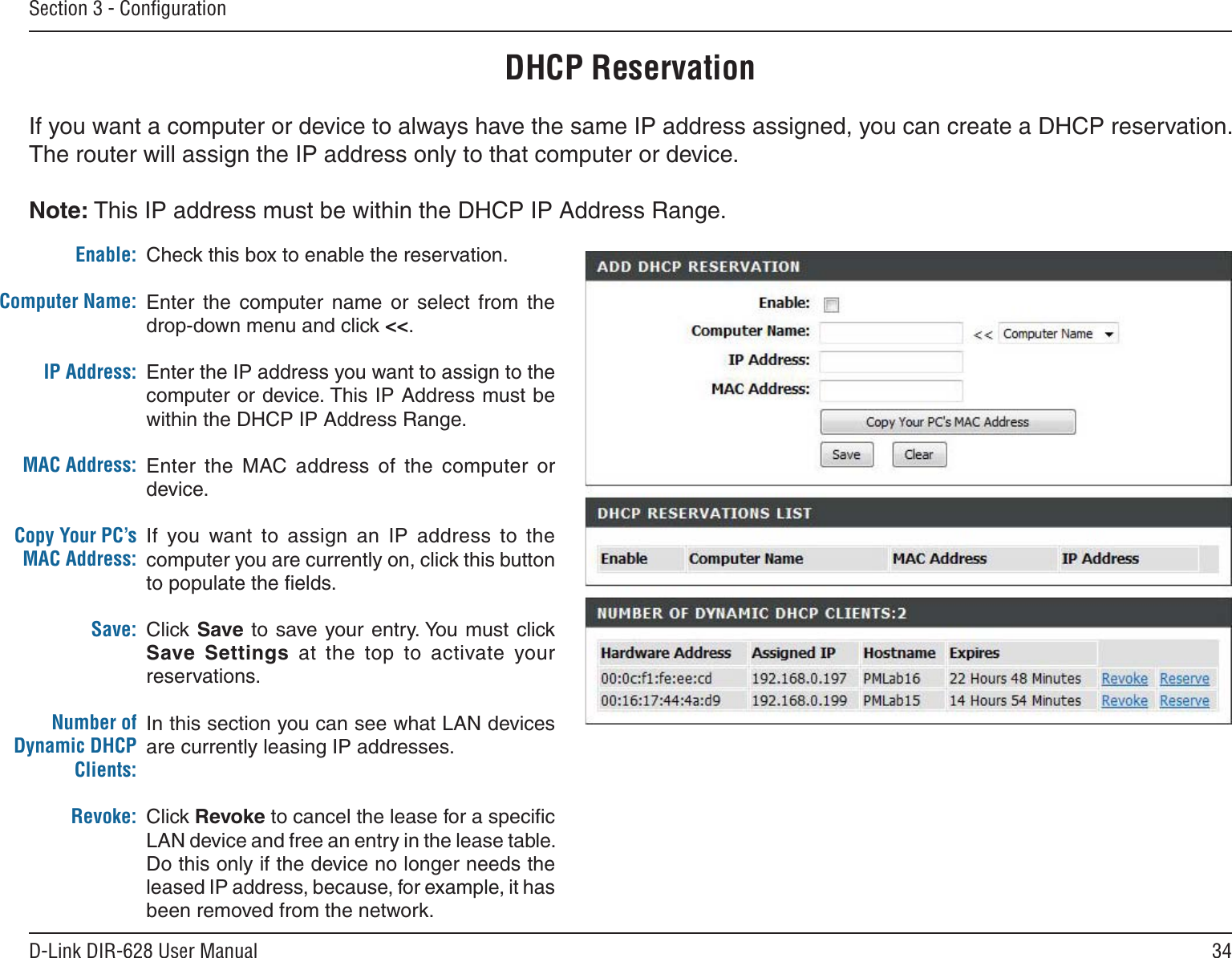34D-Link DIR-628 User ManualSection 3 - ConﬁgurationDHCP ReservationIf you want a computer or device to always have the same IP address assigned, you can create a DHCP reservation. The router will assign the IP address only to that computer or device. Note: This IP address must be within the DHCP IP Address Range.Check this box to enable the reservation.Enter  the  computer  name  or  select  from  the drop-down menu and click &lt;&lt;.Enter the IP address you want to assign to the computer or device. This IP Address must be within the DHCP IP Address Range.Enter  the  MAC address  of  the  computer  or device.If  you  want  to  assign  an  IP  address  to  the computer you are currently on, click this button to populate the ﬁelds. Click Save to  save your entry. You must click Save  Settings  at  the  top  to  activate  your reservations. In this section you can see what LAN devices are currently leasing IP addresses.Click Revoke to cancel the lease for a speciﬁc LAN device and free an entry in the lease table. Do this only if the device no longer needs the leased IP address, because, for example, it has been removed from the network.Enable:Computer Name:IP Address:MAC Address:Copy Your PC’s MAC Address:Save:Number of Dynamic DHCP Clients:Revoke: